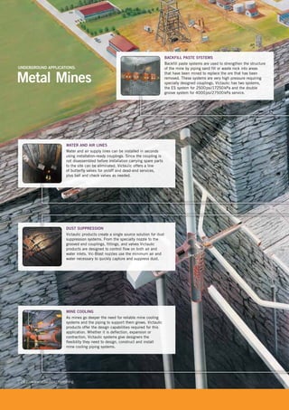 [ 24 ] www.victaulic.com/mining
WATER AND AIR LINES
Water and air supply lines can be installed in seconds
using installation-ready couplings. Since the coupling is
not disassembled before installation carrying spare parts
to the site can be eliminated. Victaulic offers a line
of butterfly valves for on/off and dead-end services,
plus ball and check valves as needed.
DUST SUPPRESSION
Victaulic products create a single source solution for dust
suppression systems. From the specialty nozzle to the
grooved end couplings, fittings, and valves Victaulic
products are designed to control flow on both air and
water inlets. Vic-Blast nozzles use the minimum air and
water necessary to quickly capture and suppress dust.
BACKFILL PASTE SYSTEMS
Backfill paste systems are used to strengthen the structure
of the mine by piping sand fill or waste rock into areas
that have been mined to replace the ore that has been
removed. These systems are very high pressure requiring
specially designed couplings. Victaulic has two systems,
the ES system for 2500psi/17250kPa and the double
groove system for 4000psi/27500kPa service.
MINE COOLING
As mines go deeper the need for reliable mine cooling
systems and the piping to support them grows. Victaulic
products offer the design capabilities required for this
application. Whether it is deflection, expansion or
contraction, Victaulic systems give designers the
flexibility they need to design, construct and install
mine cooling piping systems.
groove system for 4000psi/27500kPa service.
mine cooling piping systems.
DUST SUPPRESSION
Metal Mines
UNDERGROUND APPLICATIONS:
 