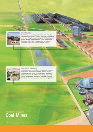 [ 28 ] www.victaulic.com/mining
Coal Mines
ABOVE GROUND APPLICATIONS:
WASTEWATER TREATMENT
Victaulic products are also found on wastewater treatment
applications. The same supplier that provides all your
mine piping needs can do the same for your wastewater
treatment system. The full line of couplings, valves and
fittings for wastewater applications provide all the same
benefits as the products used on your mine piping systems.
TAILINGS LINES
Coal tailings are extremely abrasive and need innovative
piping solutions thanks to frequent scheduled maintenance
of the line. Using Victaulic couplings for HDPE pipe provide
a union at every joint so downtime is kept to a minimum.
No special tools or pipe end preparation is needed to
install these plain end couplings on HDPE systems.
 