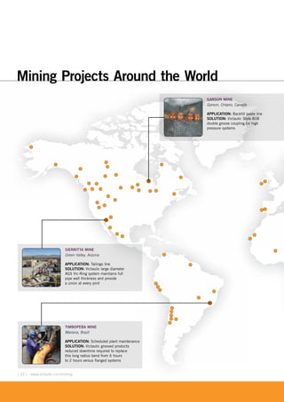 [ 32 ] www.victaulic.com/mining[ 32 ] www.victaulic.com/mining
Mining Projects Around the World
TIMBOPEBA MINE
Mariana, Brazil
APPLICATION: Scheduled plant maintenance
SOLUTION: Victaulic grooved products
reduced downtime required to replace
this long radius bend from 6 hours
to 2 hours versus flanged systems
SIERRITTA MINE
Green Valley, Arizona
APPLICATION: Tailings line
SOLUTION: Victaulic large diameter
AGS Vic-Ring system maintains full
pipe wall thickness and provide
a union at every joint
GARSON MINE
Garson, Ontario, Canada
APPLICATION: Backfill paste line
SOLUTION: Victaulic Style 808
double groove coupling for high
pressure systems
 
