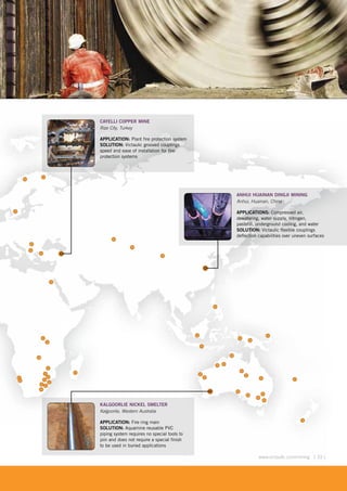 [ 33 ]www.victaulic.com/mining [ 33 ]www.victaulic.com/mining
ANHUI HUAINAN DINGJI MINING
Anhui, Huainan, China
APPLICATIONS: Compressed air,
dewatering, water supply, nitrogen,
pastefill, underground cooling, and water
SOLUTION: Victaulic flexible couplings
deflection capabilities over uneven surfaces
KALGOORLIE NICKEL SMELTER
Kalgoorlie, Western Australia
APPLICATION: Fire ring main
SOLUTION: Aquamine reusable PVC
piping system requires no special tools to
join and does not require a special finish
to be used in buried applications
CAYELLI COPPER MINE
Rize City, Turkey
APPLICATION: Plant fire protection system
SOLUTION: Victaulic grooved couplings
speed and ease of installation for fire
protection systems
 