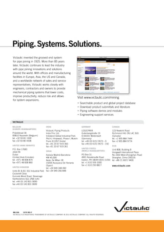 MB-306 1979 REV F
VICTAULIC IS A REGISTERED TRADEMARK OF VICTAULIC COMPANY. © 2013 VICTAULIC COMPANY. ALL RIGHTS RESERVED.
Victaulic invented the grooved end system
for pipe joining in 1925. More than 85 years
later, Victaulic continues to lead the industry
with pipe joining innovations and solutions
around the world. With offices and manufacturing
facilities in Europe, Asia, the US and Canada,
and a worldwide network of sales and service
representatives, Victaulic works closely with
engineers, contractors and owners to provide
mechanical piping systems that lower costs,
improve productivity, reduce risk and allows
for system expansions.
Visit www.victaulic.com/mining
• Searchable product and global project database
• Download product submittals and literature
• Piping software demos and modules
• Engineering support services
Piping.Systems.Solutions.
VICTAULIC
BELGIUM
(EUROPE HEADQUARTERS)
Prijkelstraat 36
B9810 Nazareth (Belgium)
tel. +32 93 81 1500
fax +32 93 80 4438
UNITED ARAB EMIRATES
P.O. Box 17683
Jebel Ali
Dubai
(United Arab Emirates)
tel. +971 48 838 870
fax +971 48 838 860
UNITED KINGDOM
Units B1 & B2, SG1 Industrial Park
Cockerell Close
Gunnels Wood Road, Stevenage
Hertfordshire SG1 2NB (UK)
tel. +44 (0) 143 831 0690
fax +44 (0) 143 831 0699
INDIA
Victaulic Piping Products
India Priv. Ltd.
Indialand Global Industrial Park
Plot 4, Hinjewadi, Phase I, Mulshi
Pune 411057 (India)
tel. +91 20 67 919 300
fax +91 20 67 919 361
SPAIN
Autovia Madrid-Barcelona
KM 45,000
Avda. De Milan 18
19200 Azuqueca De Henares
(Spain)
tel. +34 949 348 490
fax +34 949 266 848
CANADA
123 Newkirk Road
Richmond Hill, ON L4C 3G5
(Canada)
tel. +1 905 884 7444
fax +1 905 884 9774
ASIA
Unit 808, Building B
Hongwell International Plaza
No.1602 West Zhongshan Road
Shanghai, China 200235
tel. +86 21 6021 9400
www.victaulic.com
GERMANY
LOGICPARK
Gutenbergstraße 19
D-64331 Weiterstadt
(Germany)
tel. +49 (0) 6151 9573 - 0
fax +49 (0) 6151 9573 - 150
UNITED STATES
(WORLD HEADQUARTERS)
PO Box 31
4901 Kesslersville Road
Easton, PA 18044-0031 (USA)
tel. +1 610 559 3300
fax +1 610 250 8817
Vi i i li / i i
 