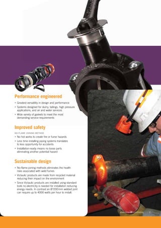[ 3 ]www.victaulic.com/mining
Performance engineered
• Greatest versatility in design and performance
• Systems designed for slurry, tailings, high pressure
applications, and air and water services
• Wide variety of gaskets to meet the most
demanding service requirements
Improved safety
NO-FLAME JOINING METHOD
• No hot works to create fire or fume hazards
• Less time installing piping systems translates
to less opportunity for accidents
• Installation-ready means no loose parts
eliminating another potential hazard
Sustainable design
• No-flame joining methods eliminates the health
risks associated with weld fumes
• Victaulic products are made from recycled material
reducing their impact on the environment
• Since Victaulic products are installed using standard
tools no electricity is needed for installation reducing
energy needs. In contrast an 8"/200mm welded joint
can require up to 4000 watts per hour to install.
 