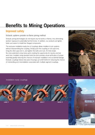 [ 6 ] www.victaulic.com/mining
Improved safety
Victaulic systems provide no-flame joining method
Victaulic joining technologies do not require any hot works or flames, thus eliminating
workers’ exposure to potentially harmful fumes. In addition, our products are lighter,
faster and easier to install than flanged components.
The exclusive installation-ready line of couplings allows installers to join systems
without disassembling the coupling. Simply push the coupling on one pipe end,
bring the other pipe end in, and tighten the bolts and nuts. It’s that simple.
No more potential to drop loose parts creating the opportunity for injuries and lost
work time. Installed using standard tools the joint provides visual verification of proper
assembly greatly reducing the chances of improper installation and accidental leakage.
Victaulic couplings feature two-piece housings up to 60"/1525mm reducing the chance
of mishandling and misinstallation associated with multiple segment couplings.
LUBE IT PUSH IT JOIN IT DRIVE IT
Installation-ready couplings
Benefits to Mining Operations
 