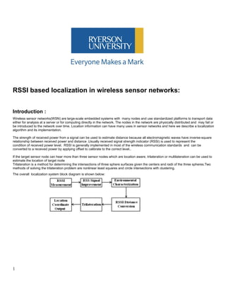 RSSI based localization in wireless sensor networks:
Introduction :
Wireless sensor networks(WSN) are large-scale embedded systems with many nodes and use standardized platforms to transport data
either for analysis at a server or for computing directly in the network. The nodes in the network are physically distributed and may fail or
be introduced to the network over time. Location information can have many uses in sensor networks and here we describe a localization
algorithm and its implementation.
The strength of received power from a signal can be used to estimate distance because all electromagnetic waves have inverse-square
relationship between received power and distance .Usually received signal strength indicator (RSSI) is used to represent the
condition of received power level. RSSI is generally implemented in most of the wireless communication standards and can be
converted to a received power by applying offset to calibrate to the correct level..
If the target sensor node can hear more than three sensor nodes which are location aware, trilateration or multilateration can be used to
estimate the location of target node
Trilateration is a method for determining the intersections of three sphere surfaces given the centers and radii of the three spheres.Two
methods of solving the trilateration problem are nonlinear least squares and circle intersections with clustering.
The overall localization system block diagram is shown below:
1
 