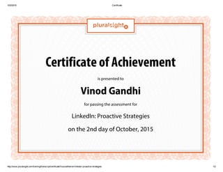 10/2/2015 Certificate
http://www.pluralsight.com/training/transcript/certificate?courseName=linkedin­proactive­strategies 1/2
Certificate of Achievement
is presented to
Vinod Gandhi
for passing the assessment for
LinkedIn: Proactive Strategies
on the 2nd day of October, 2015
 