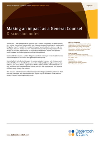 Making an impact as a General Counsel / Wednesday 11 August 2010                                                                      Page 1 0f 4




Making an impact as a General Counsel
Discussion notes
                                                                                               About our roundtables
Settling into a new company can be anything from a smooth transition to an uphill struggle.    We see it as a key part of our role to facilitate
As a General Counsel you’re expected to have the experience and knowledge to crack on with     networking and sharing of best practice with
things, but you will undoubtedly have a wide range of questions that need answering: How       other legal decision makers. Roundtables
                                                                                               like this are a reflection of our promise to our
should you make the most of your time in board meetings and represent your department?         customers, to add value by really getting to
What is the best way to get to know an organisation? How do you identify and approach          understand the issues you face.
inefficiencies in legal team operations and the wider business?
                                                                                               When and where
                                                                                               This exclusive roundtable took place at
Badenoch & Clark invited a number of legal leaders from industry to meet, share their views    Badenoch & Clar’s London office on Wednesday
and concerns and to discuss the management issues they face.                                   11th August 2010.

                                                                                               Hosted by
Hosted by Colin Loth, Senior Manager, the session provided everyone with the opportunity       Colin Loth, Senior Manager
to hear first-hand from Clive McKenzie, former Head of Legal & Company Secretary at Laing      Jonathan Stokoe, Senior Consultant
                                                                                               Kieran Fitzpatrick, Consultant
O’Rourke, and David McElroy Legal Director EMEA at Orbitz, on what different methods can
help to onboard and integrate General Counsel into their new organisations, and potential
pitfalls to avoid through that process.

This exclusive and interactive roundtable also provided the group with the platform to share
their own challenges with industry peers and explore ways to resolve the issues affecting
General Counsels in settling into a new role.




www.badenochandclark.com
 