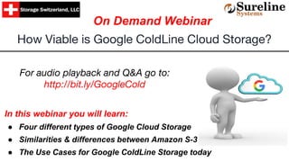 In this webinar you will learn:
● Four different types of Google Cloud Storage
● Similarities & differences between Amazon S-3
● The Use Cases for Google ColdLine Storage today
How Viable is Google ColdLine Cloud Storage?
On Demand Webinar
For audio playback and Q&A go to:
http://bit.ly/GoogleCold
 