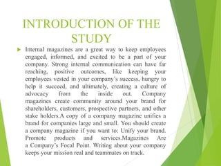 INTRODUCTION OF THE
STUDY
 Internal magazines are a great way to keep employees
engaged, informed, and excited to be a part of your
company. Strong internal communication can have far
reaching, positive outcomes, like keeping your
employees vested in your company’s success, hungry to
help it succeed, and ultimately, creating a culture of
advocacy from the inside out. Company
magazines create community around your brand for
shareholders, customers, prospective partners, and other
stake holders.A copy of a company magazine unifies a
brand for companies large and small. You should create
a company magazine if you want to: Unify your brand.
Promote products and services.Magazines Are
a Company’s Focal Point. Writing about your company
keeps your mission real and teammates on track.
 