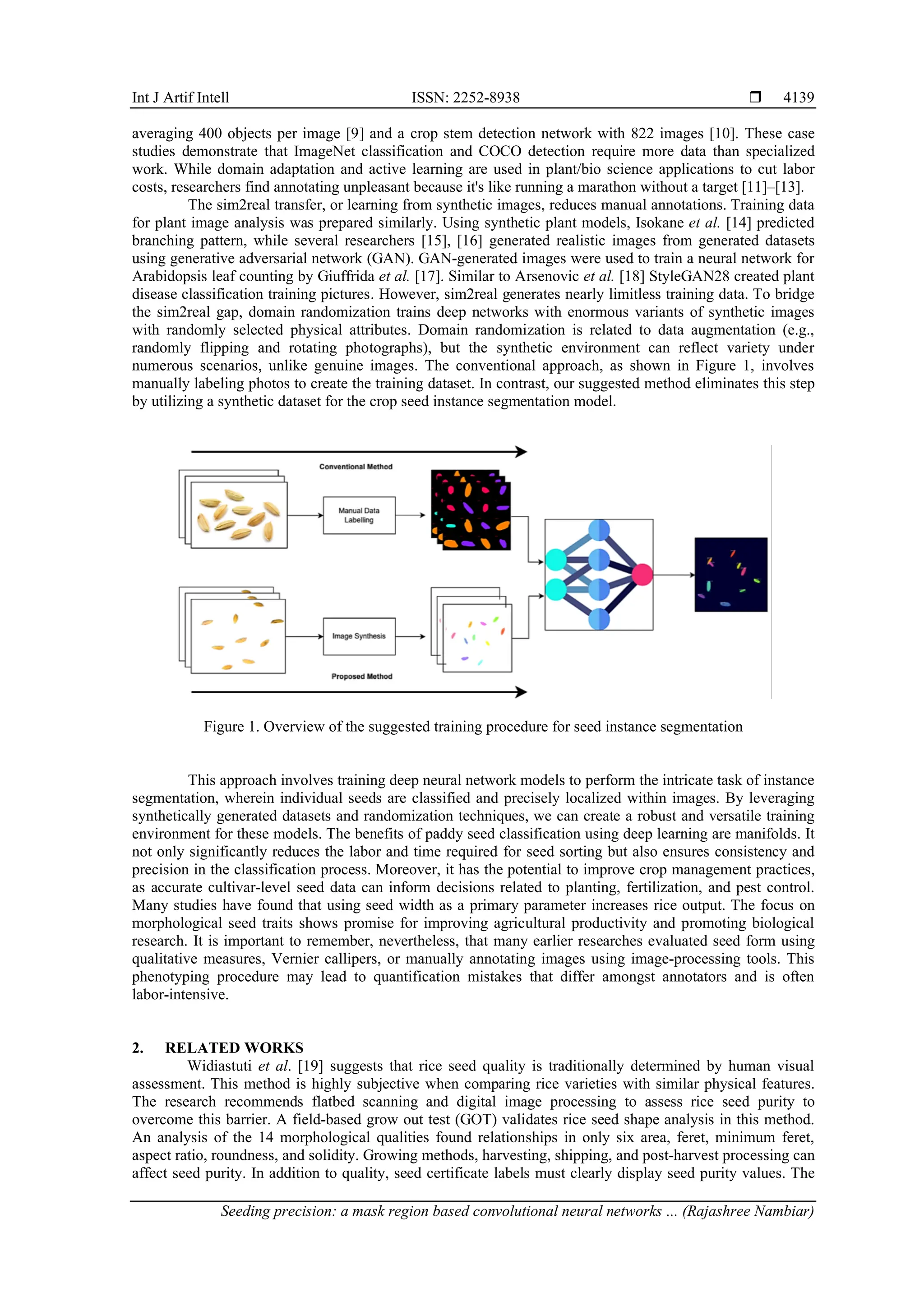 Int J Artif Intell ISSN: 2252-8938 
Seeding precision: a mask region based convolutional neural networks ... (Rajashree Nambiar)
4139
averaging 400 objects per image [9] and a crop stem detection network with 822 images [10]. These case
studies demonstrate that ImageNet classification and COCO detection require more data than specialized
work. While domain adaptation and active learning are used in plant/bio science applications to cut labor
costs, researchers find annotating unpleasant because it's like running a marathon without a target [11]–[13].
The sim2real transfer, or learning from synthetic images, reduces manual annotations. Training data
for plant image analysis was prepared similarly. Using synthetic plant models, Isokane et al. [14] predicted
branching pattern, while several researchers [15], [16] generated realistic images from generated datasets
using generative adversarial network (GAN). GAN-generated images were used to train a neural network for
Arabidopsis leaf counting by Giuffrida et al. [17]. Similar to Arsenovic et al. [18] StyleGAN28 created plant
disease classification training pictures. However, sim2real generates nearly limitless training data. To bridge
the sim2real gap, domain randomization trains deep networks with enormous variants of synthetic images
with randomly selected physical attributes. Domain randomization is related to data augmentation (e.g.,
randomly flipping and rotating photographs), but the synthetic environment can reflect variety under
numerous scenarios, unlike genuine images. The conventional approach, as shown in Figure 1, involves
manually labeling photos to create the training dataset. In contrast, our suggested method eliminates this step
by utilizing a synthetic dataset for the crop seed instance segmentation model.
Figure 1. Overview of the suggested training procedure for seed instance segmentation
This approach involves training deep neural network models to perform the intricate task of instance
segmentation, wherein individual seeds are classified and precisely localized within images. By leveraging
synthetically generated datasets and randomization techniques, we can create a robust and versatile training
environment for these models. The benefits of paddy seed classification using deep learning are manifolds. It
not only significantly reduces the labor and time required for seed sorting but also ensures consistency and
precision in the classification process. Moreover, it has the potential to improve crop management practices,
as accurate cultivar-level seed data can inform decisions related to planting, fertilization, and pest control.
Many studies have found that using seed width as a primary parameter increases rice output. The focus on
morphological seed traits shows promise for improving agricultural productivity and promoting biological
research. It is important to remember, nevertheless, that many earlier researches evaluated seed form using
qualitative measures, Vernier callipers, or manually annotating images using image-processing tools. This
phenotyping procedure may lead to quantification mistakes that differ amongst annotators and is often
labor-intensive.
2. RELATED WORKS
Widiastuti et al. [19] suggests that rice seed quality is traditionally determined by human visual
assessment. This method is highly subjective when comparing rice varieties with similar physical features.
The research recommends flatbed scanning and digital image processing to assess rice seed purity to
overcome this barrier. A field-based grow out test (GOT) validates rice seed shape analysis in this method.
An analysis of the 14 morphological qualities found relationships in only six area, feret, minimum feret,
aspect ratio, roundness, and solidity. Growing methods, harvesting, shipping, and post-harvest processing can
affect seed purity. In addition to quality, seed certificate labels must clearly display seed purity values. The
 