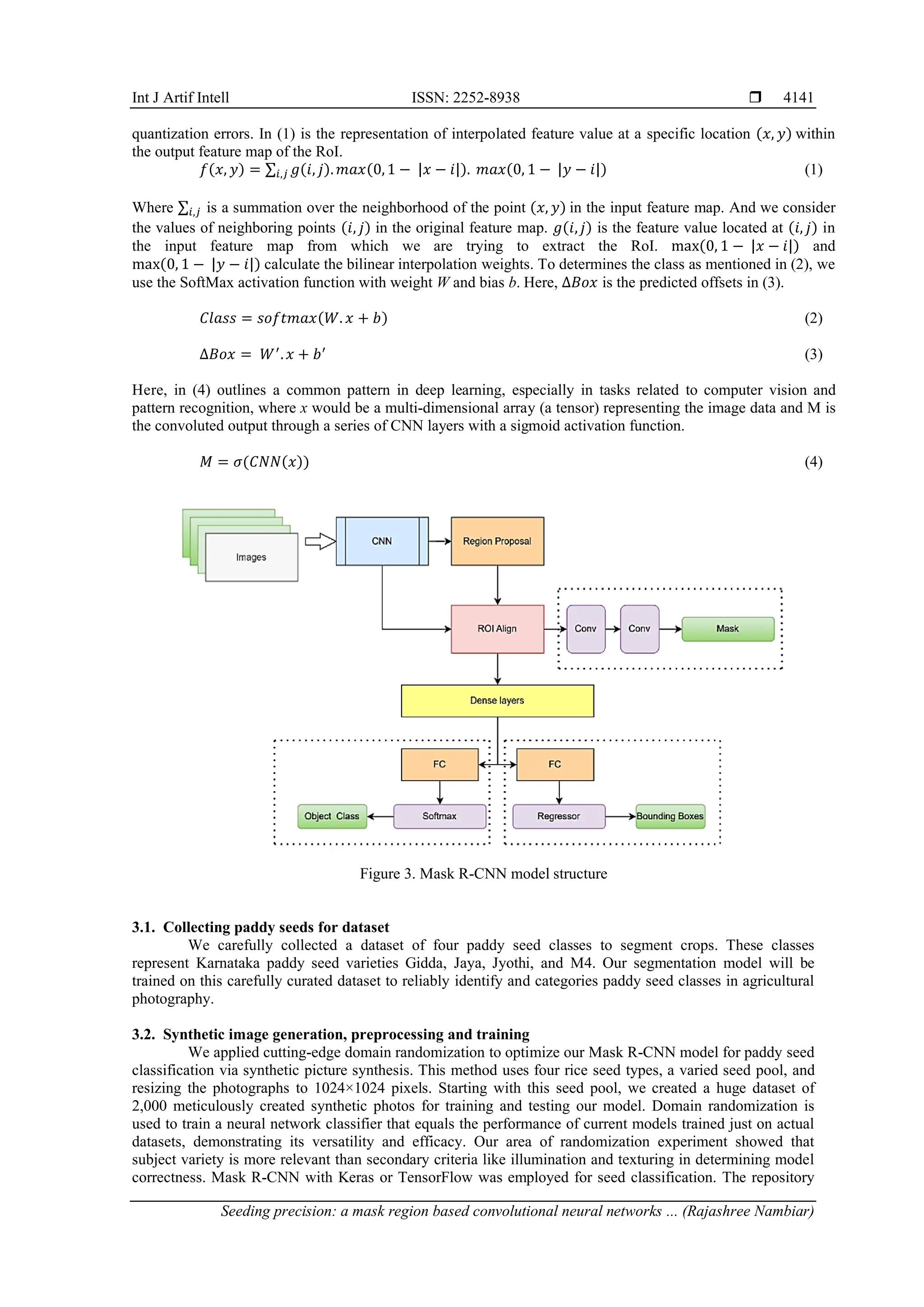 Int J Artif Intell ISSN: 2252-8938 
Seeding precision: a mask region based convolutional neural networks ... (Rajashree Nambiar)
4141
quantization errors. In (1) is the representation of interpolated feature value at a specific location (𝑥, 𝑦) within
the output feature map of the RoI.
𝑓(𝑥, 𝑦) = ∑ 𝑔(𝑖, 𝑗).𝑚𝑎𝑥(0,1 − |𝑥 − 𝑖|).
𝑖,𝑗 𝑚𝑎𝑥(0, 1 − |𝑦 − 𝑖|) (1)
Where ∑𝑖,𝑗 is a summation over the neighborhood of the point (𝑥, 𝑦) in the input feature map. And we consider
the values of neighboring points (𝑖, 𝑗) in the original feature map. 𝑔(𝑖,𝑗) is the feature value located at (𝑖, 𝑗) in
the input feature map from which we are trying to extract the RoI. max(0, 1 − |𝑥 − 𝑖|) and
max(0, 1 − |𝑦 − 𝑖|) calculate the bilinear interpolation weights. To determines the class as mentioned in (2), we
use the SoftMax activation function with weight W and bias b. Here, ∆𝐵𝑜𝑥 is the predicted offsets in (3).
𝐶𝑙𝑎𝑠𝑠 = 𝑠𝑜𝑓𝑡𝑚𝑎𝑥(𝑊. 𝑥 + 𝑏) (2)
∆𝐵𝑜𝑥 = 𝑊′
.𝑥 + 𝑏′
(3)
Here, in (4) outlines a common pattern in deep learning, especially in tasks related to computer vision and
pattern recognition, where x would be a multi-dimensional array (a tensor) representing the image data and M is
the convoluted output through a series of CNN layers with a sigmoid activation function.
𝑀 = 𝜎(𝐶𝑁𝑁(𝑥)) (4)
Figure 3. Mask R-CNN model structure
3.1. Collecting paddy seeds for dataset
We carefully collected a dataset of four paddy seed classes to segment crops. These classes
represent Karnataka paddy seed varieties Gidda, Jaya, Jyothi, and M4. Our segmentation model will be
trained on this carefully curated dataset to reliably identify and categories paddy seed classes in agricultural
photography.
3.2. Synthetic image generation, preprocessing and training
We applied cutting-edge domain randomization to optimize our Mask R-CNN model for paddy seed
classification via synthetic picture synthesis. This method uses four rice seed types, a varied seed pool, and
resizing the photographs to 1024×1024 pixels. Starting with this seed pool, we created a huge dataset of
2,000 meticulously created synthetic photos for training and testing our model. Domain randomization is
used to train a neural network classifier that equals the performance of current models trained just on actual
datasets, demonstrating its versatility and efficacy. Our area of randomization experiment showed that
subject variety is more relevant than secondary criteria like illumination and texturing in determining model
correctness. Mask R-CNN with Keras or TensorFlow was employed for seed classification. The repository
 