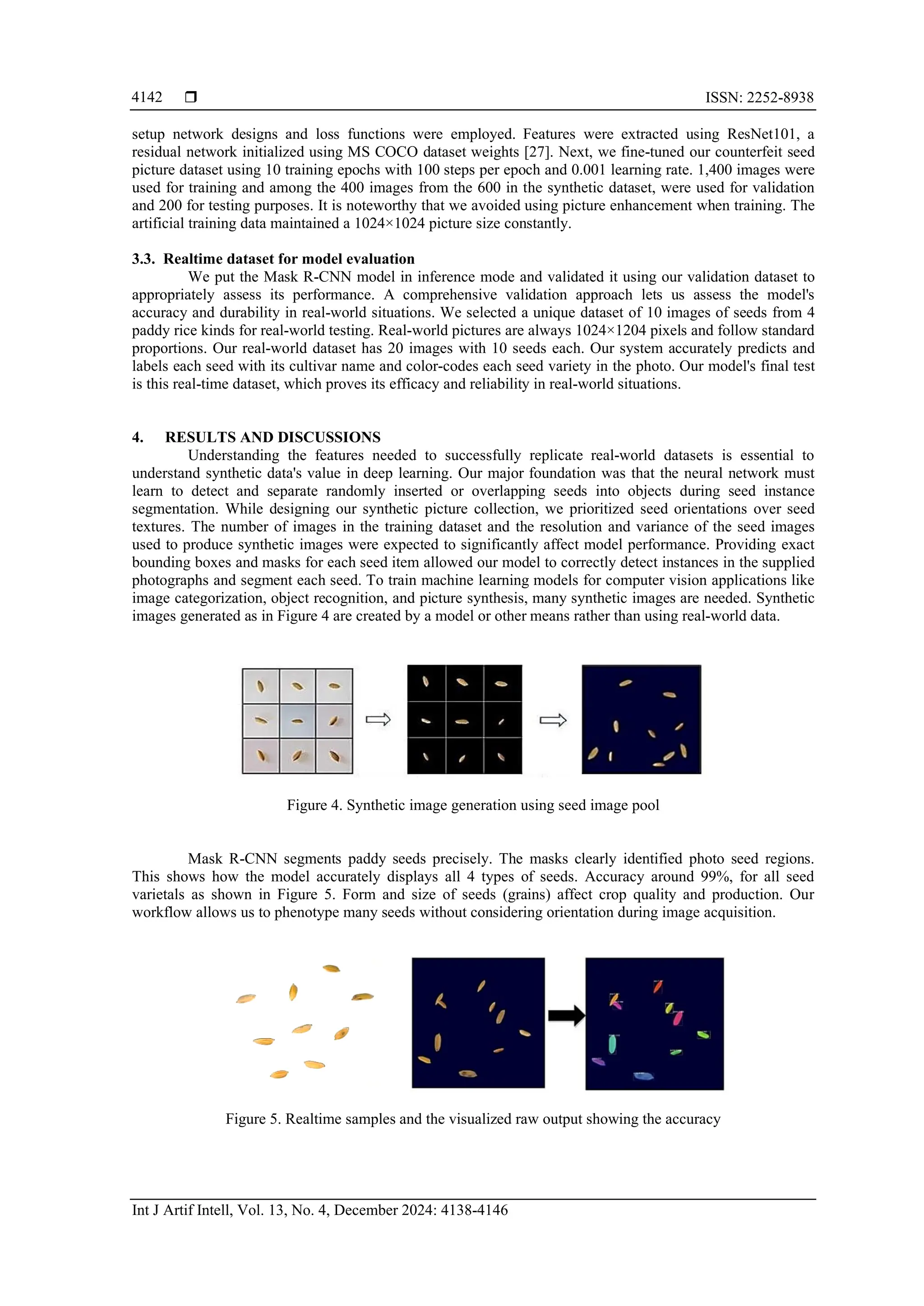  ISSN: 2252-8938
Int J Artif Intell, Vol. 13, No. 4, December 2024: 4138-4146
4142
setup network designs and loss functions were employed. Features were extracted using ResNet101, a
residual network initialized using MS COCO dataset weights [27]. Next, we fine-tuned our counterfeit seed
picture dataset using 10 training epochs with 100 steps per epoch and 0.001 learning rate. 1,400 images were
used for training and among the 400 images from the 600 in the synthetic dataset, were used for validation
and 200 for testing purposes. It is noteworthy that we avoided using picture enhancement when training. The
artificial training data maintained a 1024×1024 picture size constantly.
3.3. Realtime dataset for model evaluation
We put the Mask R-CNN model in inference mode and validated it using our validation dataset to
appropriately assess its performance. A comprehensive validation approach lets us assess the model's
accuracy and durability in real-world situations. We selected a unique dataset of 10 images of seeds from 4
paddy rice kinds for real-world testing. Real-world pictures are always 1024×1204 pixels and follow standard
proportions. Our real-world dataset has 20 images with 10 seeds each. Our system accurately predicts and
labels each seed with its cultivar name and color-codes each seed variety in the photo. Our model's final test
is this real-time dataset, which proves its efficacy and reliability in real-world situations.
4. RESULTS AND DISCUSSIONS
Understanding the features needed to successfully replicate real-world datasets is essential to
understand synthetic data's value in deep learning. Our major foundation was that the neural network must
learn to detect and separate randomly inserted or overlapping seeds into objects during seed instance
segmentation. While designing our synthetic picture collection, we prioritized seed orientations over seed
textures. The number of images in the training dataset and the resolution and variance of the seed images
used to produce synthetic images were expected to significantly affect model performance. Providing exact
bounding boxes and masks for each seed item allowed our model to correctly detect instances in the supplied
photographs and segment each seed. To train machine learning models for computer vision applications like
image categorization, object recognition, and picture synthesis, many synthetic images are needed. Synthetic
images generated as in Figure 4 are created by a model or other means rather than using real-world data.
Figure 4. Synthetic image generation using seed image pool
Mask R-CNN segments paddy seeds precisely. The masks clearly identified photo seed regions.
This shows how the model accurately displays all 4 types of seeds. Accuracy around 99%, for all seed
varietals as shown in Figure 5. Form and size of seeds (grains) affect crop quality and production. Our
workflow allows us to phenotype many seeds without considering orientation during image acquisition.
Figure 5. Realtime samples and the visualized raw output showing the accuracy
 