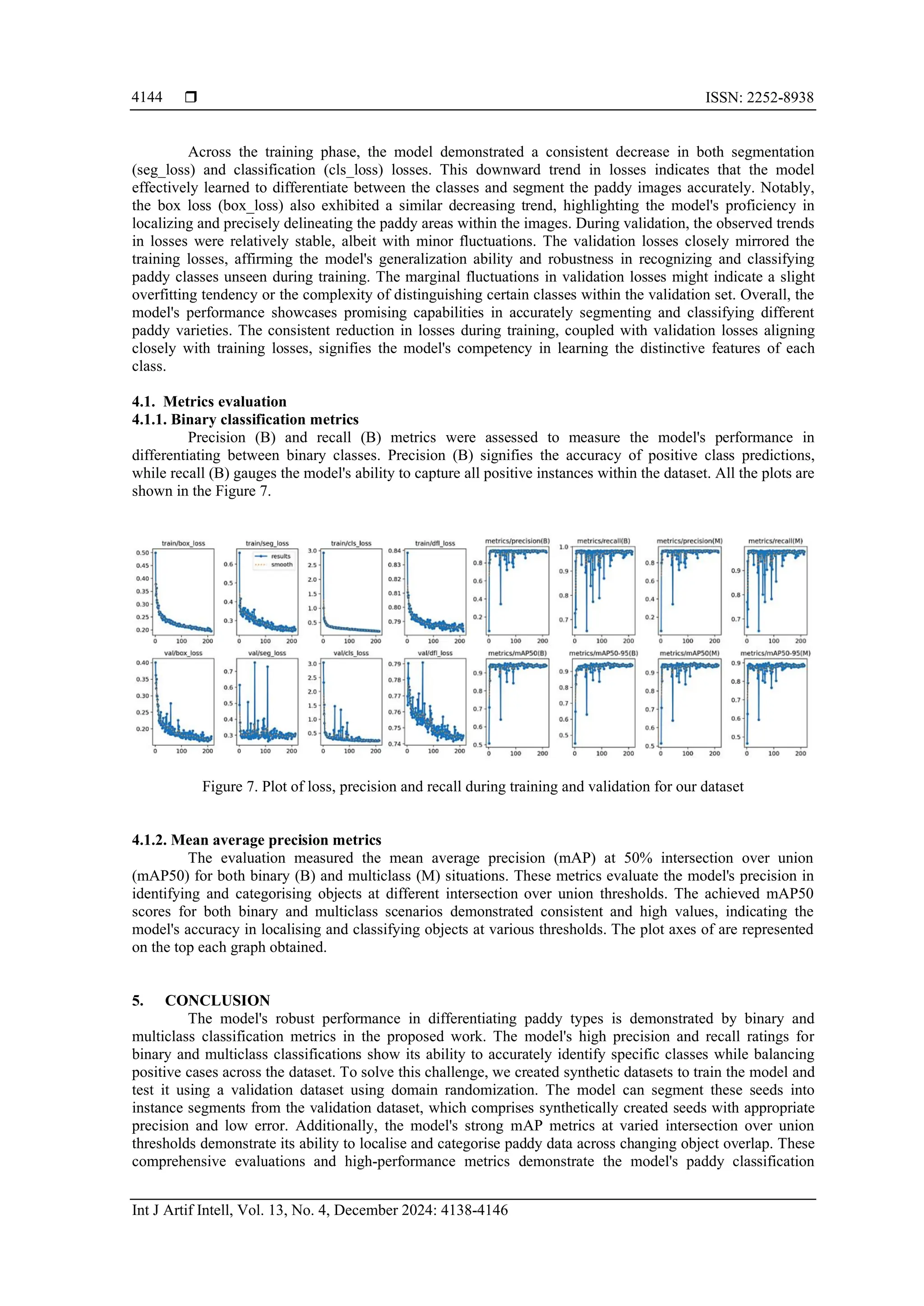  ISSN: 2252-8938
Int J Artif Intell, Vol. 13, No. 4, December 2024: 4138-4146
4144
Across the training phase, the model demonstrated a consistent decrease in both segmentation
(seg_loss) and classification (cls_loss) losses. This downward trend in losses indicates that the model
effectively learned to differentiate between the classes and segment the paddy images accurately. Notably,
the box loss (box_loss) also exhibited a similar decreasing trend, highlighting the model's proficiency in
localizing and precisely delineating the paddy areas within the images. During validation, the observed trends
in losses were relatively stable, albeit with minor fluctuations. The validation losses closely mirrored the
training losses, affirming the model's generalization ability and robustness in recognizing and classifying
paddy classes unseen during training. The marginal fluctuations in validation losses might indicate a slight
overfitting tendency or the complexity of distinguishing certain classes within the validation set. Overall, the
model's performance showcases promising capabilities in accurately segmenting and classifying different
paddy varieties. The consistent reduction in losses during training, coupled with validation losses aligning
closely with training losses, signifies the model's competency in learning the distinctive features of each
class.
4.1. Metrics evaluation
4.1.1. Binary classification metrics
Precision (B) and recall (B) metrics were assessed to measure the model's performance in
differentiating between binary classes. Precision (B) signifies the accuracy of positive class predictions,
while recall (B) gauges the model's ability to capture all positive instances within the dataset. All the plots are
shown in the Figure 7.
Figure 7. Plot of loss, precision and recall during training and validation for our dataset
4.1.2. Mean average precision metrics
The evaluation measured the mean average precision (mAP) at 50% intersection over union
(mAP50) for both binary (B) and multiclass (M) situations. These metrics evaluate the model's precision in
identifying and categorising objects at different intersection over union thresholds. The achieved mAP50
scores for both binary and multiclass scenarios demonstrated consistent and high values, indicating the
model's accuracy in localising and classifying objects at various thresholds. The plot axes of are represented
on the top each graph obtained.
5. CONCLUSION
The model's robust performance in differentiating paddy types is demonstrated by binary and
multiclass classification metrics in the proposed work. The model's high precision and recall ratings for
binary and multiclass classifications show its ability to accurately identify specific classes while balancing
positive cases across the dataset. To solve this challenge, we created synthetic datasets to train the model and
test it using a validation dataset using domain randomization. The model can segment these seeds into
instance segments from the validation dataset, which comprises synthetically created seeds with appropriate
precision and low error. Additionally, the model's strong mAP metrics at varied intersection over union
thresholds demonstrate its ability to localise and categorise paddy data across changing object overlap. These
comprehensive evaluations and high-performance metrics demonstrate the model's paddy classification
 