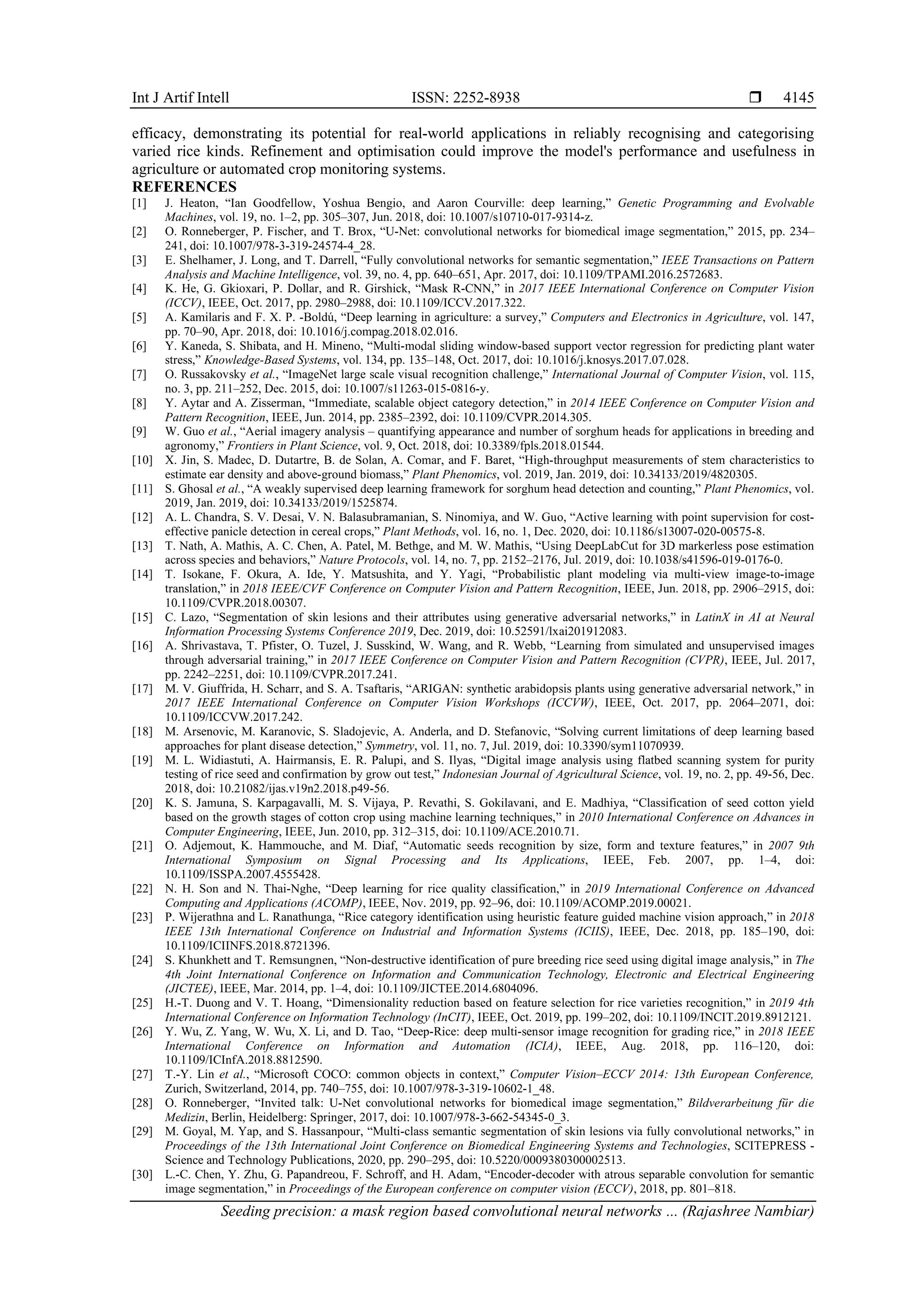 Int J Artif Intell ISSN: 2252-8938 
Seeding precision: a mask region based convolutional neural networks ... (Rajashree Nambiar)
4145
efficacy, demonstrating its potential for real-world applications in reliably recognising and categorising
varied rice kinds. Refinement and optimisation could improve the model's performance and usefulness in
agriculture or automated crop monitoring systems.
REFERENCES
[1] J. Heaton, “Ian Goodfellow, Yoshua Bengio, and Aaron Courville: deep learning,” Genetic Programming and Evolvable
Machines, vol. 19, no. 1–2, pp. 305–307, Jun. 2018, doi: 10.1007/s10710-017-9314-z.
[2] O. Ronneberger, P. Fischer, and T. Brox, “U-Net: convolutional networks for biomedical image segmentation,” 2015, pp. 234–
241, doi: 10.1007/978-3-319-24574-4_28.
[3] E. Shelhamer, J. Long, and T. Darrell, “Fully convolutional networks for semantic segmentation,” IEEE Transactions on Pattern
Analysis and Machine Intelligence, vol. 39, no. 4, pp. 640–651, Apr. 2017, doi: 10.1109/TPAMI.2016.2572683.
[4] K. He, G. Gkioxari, P. Dollar, and R. Girshick, “Mask R-CNN,” in 2017 IEEE International Conference on Computer Vision
(ICCV), IEEE, Oct. 2017, pp. 2980–2988, doi: 10.1109/ICCV.2017.322.
[5] A. Kamilaris and F. X. P. -Boldú, “Deep learning in agriculture: a survey,” Computers and Electronics in Agriculture, vol. 147,
pp. 70–90, Apr. 2018, doi: 10.1016/j.compag.2018.02.016.
[6] Y. Kaneda, S. Shibata, and H. Mineno, “Multi-modal sliding window-based support vector regression for predicting plant water
stress,” Knowledge-Based Systems, vol. 134, pp. 135–148, Oct. 2017, doi: 10.1016/j.knosys.2017.07.028.
[7] O. Russakovsky et al., “ImageNet large scale visual recognition challenge,” International Journal of Computer Vision, vol. 115,
no. 3, pp. 211–252, Dec. 2015, doi: 10.1007/s11263-015-0816-y.
[8] Y. Aytar and A. Zisserman, “Immediate, scalable object category detection,” in 2014 IEEE Conference on Computer Vision and
Pattern Recognition, IEEE, Jun. 2014, pp. 2385–2392, doi: 10.1109/CVPR.2014.305.
[9] W. Guo et al., “Aerial imagery analysis – quantifying appearance and number of sorghum heads for applications in breeding and
agronomy,” Frontiers in Plant Science, vol. 9, Oct. 2018, doi: 10.3389/fpls.2018.01544.
[10] X. Jin, S. Madec, D. Dutartre, B. de Solan, A. Comar, and F. Baret, “High-throughput measurements of stem characteristics to
estimate ear density and above-ground biomass,” Plant Phenomics, vol. 2019, Jan. 2019, doi: 10.34133/2019/4820305.
[11] S. Ghosal et al., “A weakly supervised deep learning framework for sorghum head detection and counting,” Plant Phenomics, vol.
2019, Jan. 2019, doi: 10.34133/2019/1525874.
[12] A. L. Chandra, S. V. Desai, V. N. Balasubramanian, S. Ninomiya, and W. Guo, “Active learning with point supervision for cost-
effective panicle detection in cereal crops,” Plant Methods, vol. 16, no. 1, Dec. 2020, doi: 10.1186/s13007-020-00575-8.
[13] T. Nath, A. Mathis, A. C. Chen, A. Patel, M. Bethge, and M. W. Mathis, “Using DeepLabCut for 3D markerless pose estimation
across species and behaviors,” Nature Protocols, vol. 14, no. 7, pp. 2152–2176, Jul. 2019, doi: 10.1038/s41596-019-0176-0.
[14] T. Isokane, F. Okura, A. Ide, Y. Matsushita, and Y. Yagi, “Probabilistic plant modeling via multi-view image-to-image
translation,” in 2018 IEEE/CVF Conference on Computer Vision and Pattern Recognition, IEEE, Jun. 2018, pp. 2906–2915, doi:
10.1109/CVPR.2018.00307.
[15] C. Lazo, “Segmentation of skin lesions and their attributes using generative adversarial networks,” in LatinX in AI at Neural
Information Processing Systems Conference 2019, Dec. 2019, doi: 10.52591/lxai201912083.
[16] A. Shrivastava, T. Pfister, O. Tuzel, J. Susskind, W. Wang, and R. Webb, “Learning from simulated and unsupervised images
through adversarial training,” in 2017 IEEE Conference on Computer Vision and Pattern Recognition (CVPR), IEEE, Jul. 2017,
pp. 2242–2251, doi: 10.1109/CVPR.2017.241.
[17] M. V. Giuffrida, H. Scharr, and S. A. Tsaftaris, “ARIGAN: synthetic arabidopsis plants using generative adversarial network,” in
2017 IEEE International Conference on Computer Vision Workshops (ICCVW), IEEE, Oct. 2017, pp. 2064–2071, doi:
10.1109/ICCVW.2017.242.
[18] M. Arsenovic, M. Karanovic, S. Sladojevic, A. Anderla, and D. Stefanovic, “Solving current limitations of deep learning based
approaches for plant disease detection,” Symmetry, vol. 11, no. 7, Jul. 2019, doi: 10.3390/sym11070939.
[19] M. L. Widiastuti, A. Hairmansis, E. R. Palupi, and S. Ilyas, “Digital image analysis using flatbed scanning system for purity
testing of rice seed and confirmation by grow out test,” Indonesian Journal of Agricultural Science, vol. 19, no. 2, pp. 49-56, Dec.
2018, doi: 10.21082/ijas.v19n2.2018.p49-56.
[20] K. S. Jamuna, S. Karpagavalli, M. S. Vijaya, P. Revathi, S. Gokilavani, and E. Madhiya, “Classification of seed cotton yield
based on the growth stages of cotton crop using machine learning techniques,” in 2010 International Conference on Advances in
Computer Engineering, IEEE, Jun. 2010, pp. 312–315, doi: 10.1109/ACE.2010.71.
[21] O. Adjemout, K. Hammouche, and M. Diaf, “Automatic seeds recognition by size, form and texture features,” in 2007 9th
International Symposium on Signal Processing and Its Applications, IEEE, Feb. 2007, pp. 1–4, doi:
10.1109/ISSPA.2007.4555428.
[22] N. H. Son and N. Thai-Nghe, “Deep learning for rice quality classification,” in 2019 International Conference on Advanced
Computing and Applications (ACOMP), IEEE, Nov. 2019, pp. 92–96, doi: 10.1109/ACOMP.2019.00021.
[23] P. Wijerathna and L. Ranathunga, “Rice category identification using heuristic feature guided machine vision approach,” in 2018
IEEE 13th International Conference on Industrial and Information Systems (ICIIS), IEEE, Dec. 2018, pp. 185–190, doi:
10.1109/ICIINFS.2018.8721396.
[24] S. Khunkhett and T. Remsungnen, “Non-destructive identification of pure breeding rice seed using digital image analysis,” in The
4th Joint International Conference on Information and Communication Technology, Electronic and Electrical Engineering
(JICTEE), IEEE, Mar. 2014, pp. 1–4, doi: 10.1109/JICTEE.2014.6804096.
[25] H.-T. Duong and V. T. Hoang, “Dimensionality reduction based on feature selection for rice varieties recognition,” in 2019 4th
International Conference on Information Technology (InCIT), IEEE, Oct. 2019, pp. 199–202, doi: 10.1109/INCIT.2019.8912121.
[26] Y. Wu, Z. Yang, W. Wu, X. Li, and D. Tao, “Deep-Rice: deep multi-sensor image recognition for grading rice,” in 2018 IEEE
International Conference on Information and Automation (ICIA), IEEE, Aug. 2018, pp. 116–120, doi:
10.1109/ICInfA.2018.8812590.
[27] T.-Y. Lin et al., “Microsoft COCO: common objects in context,” Computer Vision–ECCV 2014: 13th European Conference,
Zurich, Switzerland, 2014, pp. 740–755, doi: 10.1007/978-3-319-10602-1_48.
[28] O. Ronneberger, “Invited talk: U-Net convolutional networks for biomedical image segmentation,” Bildverarbeitung für die
Medizin, Berlin, Heidelberg: Springer, 2017, doi: 10.1007/978-3-662-54345-0_3.
[29] M. Goyal, M. Yap, and S. Hassanpour, “Multi-class semantic segmentation of skin lesions via fully convolutional networks,” in
Proceedings of the 13th International Joint Conference on Biomedical Engineering Systems and Technologies, SCITEPRESS -
Science and Technology Publications, 2020, pp. 290–295, doi: 10.5220/0009380300002513.
[30] L.-C. Chen, Y. Zhu, G. Papandreou, F. Schroff, and H. Adam, “Encoder-decoder with atrous separable convolution for semantic
image segmentation,” in Proceedings of the European conference on computer vision (ECCV), 2018, pp. 801–818.
 