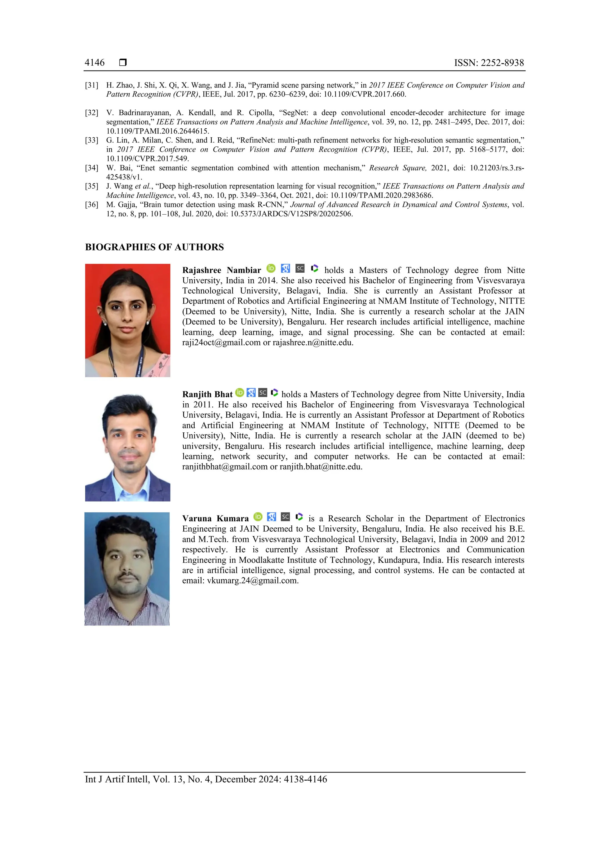  ISSN: 2252-8938
Int J Artif Intell, Vol. 13, No. 4, December 2024: 4138-4146
4146
[31] H. Zhao, J. Shi, X. Qi, X. Wang, and J. Jia, “Pyramid scene parsing network,” in 2017 IEEE Conference on Computer Vision and
Pattern Recognition (CVPR), IEEE, Jul. 2017, pp. 6230–6239, doi: 10.1109/CVPR.2017.660.
[32] V. Badrinarayanan, A. Kendall, and R. Cipolla, “SegNet: a deep convolutional encoder-decoder architecture for image
segmentation,” IEEE Transactions on Pattern Analysis and Machine Intelligence, vol. 39, no. 12, pp. 2481–2495, Dec. 2017, doi:
10.1109/TPAMI.2016.2644615.
[33] G. Lin, A. Milan, C. Shen, and I. Reid, “RefineNet: multi-path refinement networks for high-resolution semantic segmentation,”
in 2017 IEEE Conference on Computer Vision and Pattern Recognition (CVPR), IEEE, Jul. 2017, pp. 5168–5177, doi:
10.1109/CVPR.2017.549.
[34] W. Bai, “Enet semantic segmentation combined with attention mechanism,” Research Square, 2021, doi: 10.21203/rs.3.rs-
425438/v1.
[35] J. Wang et al., “Deep high-resolution representation learning for visual recognition,” IEEE Transactions on Pattern Analysis and
Machine Intelligence, vol. 43, no. 10, pp. 3349–3364, Oct. 2021, doi: 10.1109/TPAMI.2020.2983686.
[36] M. Gajja, “Brain tumor detection using mask R-CNN,” Journal of Advanced Research in Dynamical and Control Systems, vol.
12, no. 8, pp. 101–108, Jul. 2020, doi: 10.5373/JARDCS/V12SP8/20202506.
BIOGRAPHIES OF AUTHORS
Rajashree Nambiar holds a Masters of Technology degree from Nitte
University, India in 2014. She also received his Bachelor of Engineering from Visvesvaraya
Technological University, Belagavi, India. She is currently an Assistant Professor at
Department of Robotics and Artificial Engineering at NMAM Institute of Technology, NITTE
(Deemed to be University), Nitte, India. She is currently a research scholar at the JAIN
(Deemed to be University), Bengaluru. Her research includes artificial intelligence, machine
learning, deep learning, image, and signal processing. She can be contacted at email:
raji24oct@gmail.com or rajashree.n@nitte.edu.
Ranjith Bhat holds a Masters of Technology degree from Nitte University, India
in 2011. He also received his Bachelor of Engineering from Visvesvaraya Technological
University, Belagavi, India. He is currently an Assistant Professor at Department of Robotics
and Artificial Engineering at NMAM Institute of Technology, NITTE (Deemed to be
University), Nitte, India. He is currently a research scholar at the JAIN (deemed to be)
university, Bengaluru. His research includes artificial intelligence, machine learning, deep
learning, network security, and computer networks. He can be contacted at email:
ranjithbhat@gmail.com or ranjith.bhat@nitte.edu.
Varuna Kumara is a Research Scholar in the Department of Electronics
Engineering at JAIN Deemed to be University, Bengaluru, India. He also received his B.E.
and M.Tech. from Visvesvaraya Technological University, Belagavi, India in 2009 and 2012
respectively. He is currently Assistant Professor at Electronics and Communication
Engineering in Moodlakatte Institute of Technology, Kundapura, India. His research interests
are in artificial intelligence, signal processing, and control systems. He can be contacted at
email: vkumarg.24@gmail.com.
 