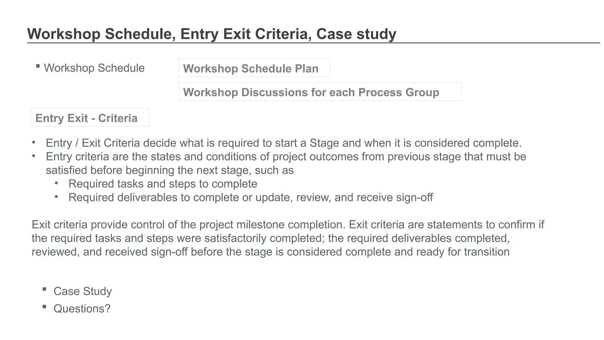 Workshop Schedule, Entry Exit Criteria, Case study
 Workshop Schedule Workshop Schedule Plan
Workshop Discussions for each Process Group
• Entry / Exit Criteria decide what is required to start a Stage and when it is considered complete.
• Entry criteria are the states and conditions of project outcomes from previous stage that must be
satisfied before beginning the next stage, such as
• Required tasks and steps to complete
• Required deliverables to complete or update, review, and receive sign-off
Exit criteria provide control of the project milestone completion. Exit criteria are statements to confirm if
the required tasks and steps were satisfactorily completed; the required deliverables completed,
reviewed, and received sign-off before the stage is considered complete and ready for transition
Entry Exit - Criteria
 Case Study
 Questions?
 