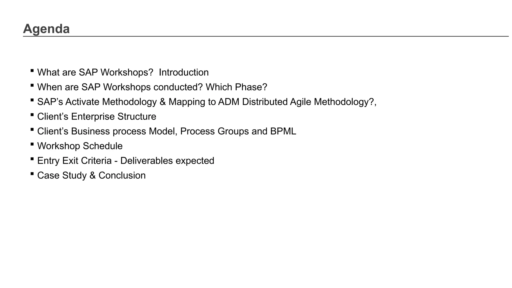 Agenda
 What are SAP Workshops? Introduction
 When are SAP Workshops conducted? Which Phase?
 SAP’s Activate Methodology & Mapping to ADM Distributed Agile Methodology?,
 Client’s Enterprise Structure
 Client’s Business process Model, Process Groups and BPML
 Workshop Schedule
 Entry Exit Criteria - Deliverables expected
 Case Study & Conclusion
 