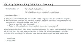 Workshop Schedule, Entry Exit Criteria, Case study
 Workshop Schedule Workshop Schedule Plan
Workshop Discussions for each Process Group
• Entry / Exit Criteria decide what is required to start a Stage and when it is considered complete.
• Entry criteria are the states and conditions of project outcomes from previous stage that must be
satisfied before beginning the next stage, such as
• Required tasks and steps to complete
• Required deliverables to complete or update, review, and receive sign-off
Exit criteria provide control of the project milestone completion. Exit criteria are statements to confirm if
the required tasks and steps were satisfactorily completed; the required deliverables completed,
reviewed, and received sign-off before the stage is considered complete and ready for transition
Entry Exit - Criteria
 Case Study
 Questions?
 