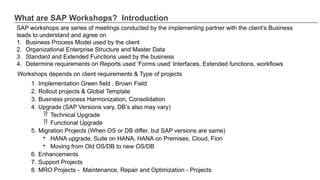 What are SAP Workshops? Introduction
SAP workshops are series of meetings conducted by the implementing partner with the client’s Business
leads to understand and agree on
1. Business Process Model used by the client
2. Organizational Enterprise Structure and Master Data
3. Standard and Extended Functions used by the business
4. Determine requirements on Reports used ‘Forms used’ Interfaces, Extended functions, workflows
Workshops depends on client requirements & Type of projects
1. Implementation Green field , Brown Field
2. Rollout projects & Global Template
3. Business process Harmonization, Consolidation
4. Upgrade (SAP Versions vary, DB’s also may vary)
 Technical Upgrade
 Functional Upgrade
5. Migration Projects (When OS or DB differ, but SAP versions are same)
• HANA upgrade, Suite on HANA, HANA on Premises, Cloud, Fiori
• Moving from Old OS/DB to new OS/DB
6. Enhancements
7. Support Projects
8. MRO Projects - Maintenance, Repair and Optimization - Projects
 
