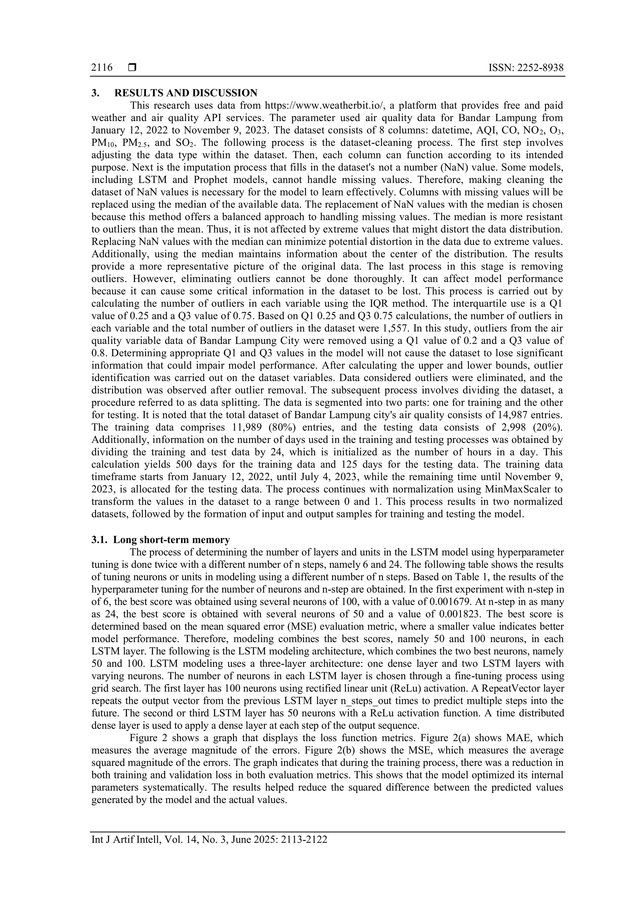  ISSN: 2252-8938
Int J Artif Intell, Vol. 14, No. 3, June 2025: 2113-2122
2116
3. RESULTS AND DISCUSSION
This research uses data from https://www.weatherbit.io/, a platform that provides free and paid
weather and air quality API services. The parameter used air quality data for Bandar Lampung from
January 12, 2022 to November 9, 2023. The dataset consists of 8 columns: datetime, AQI, CO, NO2, O3,
PM10, PM2.5, and SO2. The following process is the dataset-cleaning process. The first step involves
adjusting the data type within the dataset. Then, each column can function according to its intended
purpose. Next is the imputation process that fills in the dataset's not a number (NaN) value. Some models,
including LSTM and Prophet models, cannot handle missing values. Therefore, making cleaning the
dataset of NaN values is necessary for the model to learn effectively. Columns with missing values will be
replaced using the median of the available data. The replacement of NaN values with the median is chosen
because this method offers a balanced approach to handling missing values. The median is more resistant
to outliers than the mean. Thus, it is not affected by extreme values that might distort the data distribution.
Replacing NaN values with the median can minimize potential distortion in the data due to extreme values.
Additionally, using the median maintains information about the center of the distribution. The results
provide a more representative picture of the original data. The last process in this stage is removing
outliers. However, eliminating outliers cannot be done thoroughly. It can affect model performance
because it can cause some critical information in the dataset to be lost. This process is carried out by
calculating the number of outliers in each variable using the IQR method. The interquartile use is a Q1
value of 0.25 and a Q3 value of 0.75. Based on Q1 0.25 and Q3 0.75 calculations, the number of outliers in
each variable and the total number of outliers in the dataset were 1,557. In this study, outliers from the air
quality variable data of Bandar Lampung City were removed using a Q1 value of 0.2 and a Q3 value of
0.8. Determining appropriate Q1 and Q3 values in the model will not cause the dataset to lose significant
information that could impair model performance. After calculating the upper and lower bounds, outlier
identification was carried out on the dataset variables. Data considered outliers were eliminated, and the
distribution was observed after outlier removal. The subsequent process involves dividing the dataset, a
procedure referred to as data splitting. The data is segmented into two parts: one for training and the other
for testing. It is noted that the total dataset of Bandar Lampung city's air quality consists of 14,987 entries.
The training data comprises 11,989 (80%) entries, and the testing data consists of 2,998 (20%).
Additionally, information on the number of days used in the training and testing processes was obtained by
dividing the training and test data by 24, which is initialized as the number of hours in a day. This
calculation yields 500 days for the training data and 125 days for the testing data. The training data
timeframe starts from January 12, 2022, until July 4, 2023, while the remaining time until November 9,
2023, is allocated for the testing data. The process continues with normalization using MinMaxScaler to
transform the values in the dataset to a range between 0 and 1. This process results in two normalized
datasets, followed by the formation of input and output samples for training and testing the model.
3.1. Long short-term memory
The process of determining the number of layers and units in the LSTM model using hyperparameter
tuning is done twice with a different number of n steps, namely 6 and 24. The following table shows the results
of tuning neurons or units in modeling using a different number of n steps. Based on Table 1, the results of the
hyperparameter tuning for the number of neurons and n-step are obtained. In the first experiment with n-step in
of 6, the best score was obtained using several neurons of 100, with a value of 0.001679. At n-step in as many
as 24, the best score is obtained with several neurons of 50 and a value of 0.001823. The best score is
determined based on the mean squared error (MSE) evaluation metric, where a smaller value indicates better
model performance. Therefore, modeling combines the best scores, namely 50 and 100 neurons, in each
LSTM layer. The following is the LSTM modeling architecture, which combines the two best neurons, namely
50 and 100. LSTM modeling uses a three-layer architecture: one dense layer and two LSTM layers with
varying neurons. The number of neurons in each LSTM layer is chosen through a fine-tuning process using
grid search. The first layer has 100 neurons using rectified linear unit (ReLu) activation. A RepeatVector layer
repeats the output vector from the previous LSTM layer n_steps_out times to predict multiple steps into the
future. The second or third LSTM layer has 50 neurons with a ReLu activation function. A time distributed
dense layer is used to apply a dense layer at each step of the output sequence.
Figure 2 shows a graph that displays the loss function metrics. Figure 2(a) shows MAE, which
measures the average magnitude of the errors. Figure 2(b) shows the MSE, which measures the average
squared magnitude of the errors. The graph indicates that during the training process, there was a reduction in
both training and validation loss in both evaluation metrics. This shows that the model optimized its internal
parameters systematically. The results helped reduce the squared difference between the predicted values
generated by the model and the actual values.
 