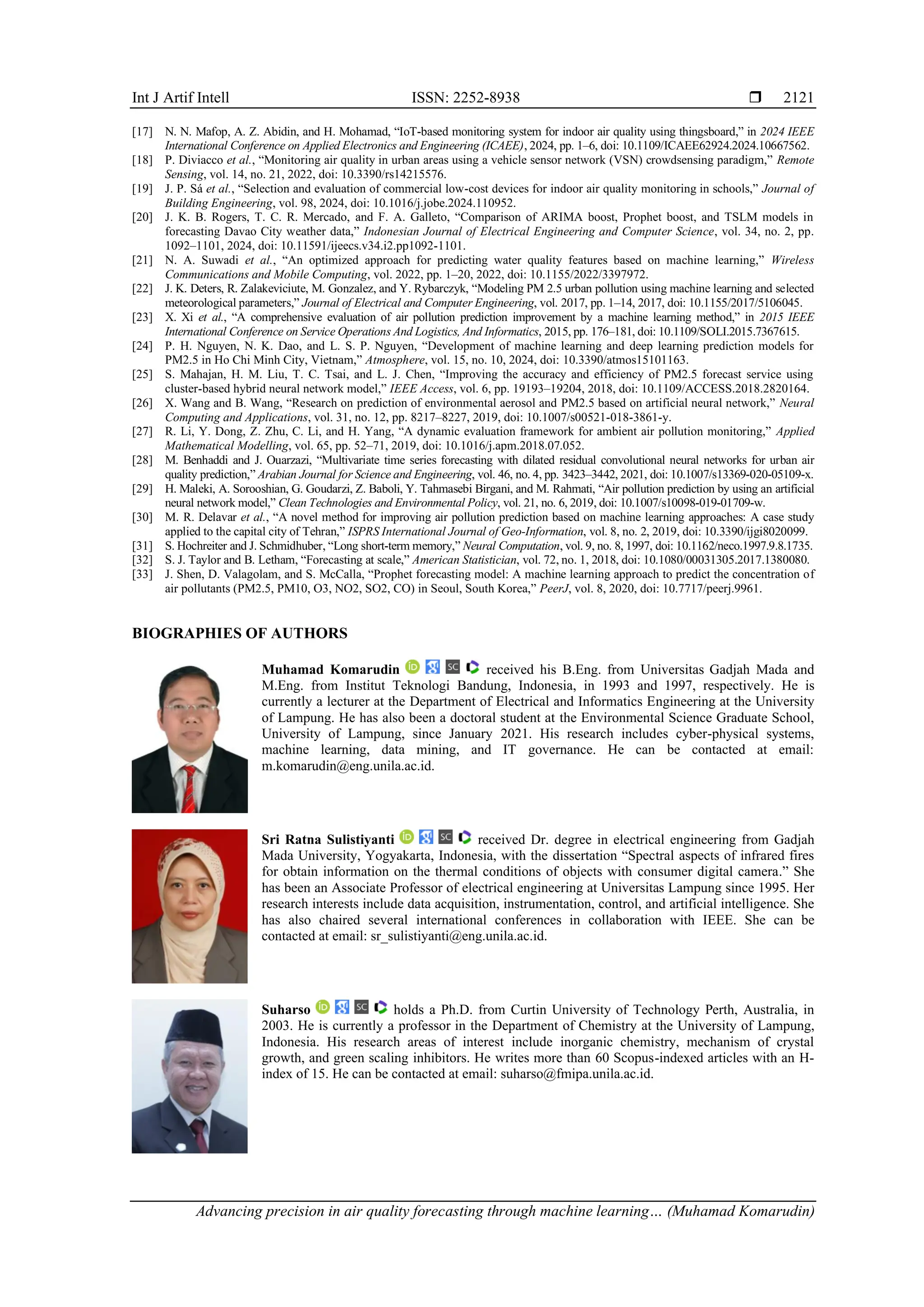 Int J Artif Intell ISSN: 2252-8938 
Advancing precision in air quality forecasting through machine learning… (Muhamad Komarudin)
2121
[17] N. N. Mafop, A. Z. Abidin, and H. Mohamad, “IoT-based monitoring system for indoor air quality using thingsboard,” in 2024 IEEE
International Conference on Applied Electronics and Engineering (ICAEE), 2024, pp. 1–6, doi: 10.1109/ICAEE62924.2024.10667562.
[18] P. Diviacco et al., “Monitoring air quality in urban areas using a vehicle sensor network (VSN) crowdsensing paradigm,” Remote
Sensing, vol. 14, no. 21, 2022, doi: 10.3390/rs14215576.
[19] J. P. Sá et al., “Selection and evaluation of commercial low-cost devices for indoor air quality monitoring in schools,” Journal of
Building Engineering, vol. 98, 2024, doi: 10.1016/j.jobe.2024.110952.
[20] J. K. B. Rogers, T. C. R. Mercado, and F. A. Galleto, “Comparison of ARIMA boost, Prophet boost, and TSLM models in
forecasting Davao City weather data,” Indonesian Journal of Electrical Engineering and Computer Science, vol. 34, no. 2, pp.
1092–1101, 2024, doi: 10.11591/ijeecs.v34.i2.pp1092-1101.
[21] N. A. Suwadi et al., “An optimized approach for predicting water quality features based on machine learning,” Wireless
Communications and Mobile Computing, vol. 2022, pp. 1–20, 2022, doi: 10.1155/2022/3397972.
[22] J. K. Deters, R. Zalakeviciute, M. Gonzalez, and Y. Rybarczyk, “Modeling PM 2.5 urban pollution using machine learning and selected
meteorological parameters,” Journal of Electrical and Computer Engineering, vol. 2017, pp. 1–14, 2017, doi: 10.1155/2017/5106045.
[23] X. Xi et al., “A comprehensive evaluation of air pollution prediction improvement by a machine learning method,” in 2015 IEEE
International Conference on Service Operations And Logistics, And Informatics, 2015, pp. 176–181, doi: 10.1109/SOLI.2015.7367615.
[24] P. H. Nguyen, N. K. Dao, and L. S. P. Nguyen, “Development of machine learning and deep learning prediction models for
PM2.5 in Ho Chi Minh City, Vietnam,” Atmosphere, vol. 15, no. 10, 2024, doi: 10.3390/atmos15101163.
[25] S. Mahajan, H. M. Liu, T. C. Tsai, and L. J. Chen, “Improving the accuracy and efficiency of PM2.5 forecast service using
cluster-based hybrid neural network model,” IEEE Access, vol. 6, pp. 19193–19204, 2018, doi: 10.1109/ACCESS.2018.2820164.
[26] X. Wang and B. Wang, “Research on prediction of environmental aerosol and PM2.5 based on artificial neural network,” Neural
Computing and Applications, vol. 31, no. 12, pp. 8217–8227, 2019, doi: 10.1007/s00521-018-3861-y.
[27] R. Li, Y. Dong, Z. Zhu, C. Li, and H. Yang, “A dynamic evaluation framework for ambient air pollution monitoring,” Applied
Mathematical Modelling, vol. 65, pp. 52–71, 2019, doi: 10.1016/j.apm.2018.07.052.
[28] M. Benhaddi and J. Ouarzazi, “Multivariate time series forecasting with dilated residual convolutional neural networks for urban air
quality prediction,” Arabian Journal for Science and Engineering, vol. 46, no. 4, pp. 3423–3442, 2021, doi: 10.1007/s13369-020-05109-x.
[29] H. Maleki, A. Sorooshian, G. Goudarzi, Z. Baboli, Y. Tahmasebi Birgani, and M. Rahmati, “Air pollution prediction by using an artificial
neural network model,” Clean Technologies and Environmental Policy, vol. 21, no. 6, 2019, doi: 10.1007/s10098-019-01709-w.
[30] M. R. Delavar et al., “A novel method for improving air pollution prediction based on machine learning approaches: A case study
applied to the capital city of Tehran,” ISPRS International Journal of Geo-Information, vol. 8, no. 2, 2019, doi: 10.3390/ijgi8020099.
[31] S. Hochreiter and J. Schmidhuber, “Long short-term memory,” Neural Computation, vol. 9, no. 8, 1997, doi: 10.1162/neco.1997.9.8.1735.
[32] S. J. Taylor and B. Letham, “Forecasting at scale,” American Statistician, vol. 72, no. 1, 2018, doi: 10.1080/00031305.2017.1380080.
[33] J. Shen, D. Valagolam, and S. McCalla, “Prophet forecasting model: A machine learning approach to predict the concentration of
air pollutants (PM2.5, PM10, O3, NO2, SO2, CO) in Seoul, South Korea,” PeerJ, vol. 8, 2020, doi: 10.7717/peerj.9961.
BIOGRAPHIES OF AUTHORS
Muhamad Komarudin received his B.Eng. from Universitas Gadjah Mada and
M.Eng. from Institut Teknologi Bandung, Indonesia, in 1993 and 1997, respectively. He is
currently a lecturer at the Department of Electrical and Informatics Engineering at the University
of Lampung. He has also been a doctoral student at the Environmental Science Graduate School,
University of Lampung, since January 2021. His research includes cyber-physical systems,
machine learning, data mining, and IT governance. He can be contacted at email:
m.komarudin@eng.unila.ac.id.
Sri Ratna Sulistiyanti received Dr. degree in electrical engineering from Gadjah
Mada University, Yogyakarta, Indonesia, with the dissertation “Spectral aspects of infrared fires
for obtain information on the thermal conditions of objects with consumer digital camera.” She
has been an Associate Professor of electrical engineering at Universitas Lampung since 1995. Her
research interests include data acquisition, instrumentation, control, and artificial intelligence. She
has also chaired several international conferences in collaboration with IEEE. She can be
contacted at email: sr_sulistiyanti@eng.unila.ac.id.
Suharso holds a Ph.D. from Curtin University of Technology Perth, Australia, in
2003. He is currently a professor in the Department of Chemistry at the University of Lampung,
Indonesia. His research areas of interest include inorganic chemistry, mechanism of crystal
growth, and green scaling inhibitors. He writes more than 60 Scopus-indexed articles with an H-
index of 15. He can be contacted at email: suharso@fmipa.unila.ac.id.
 