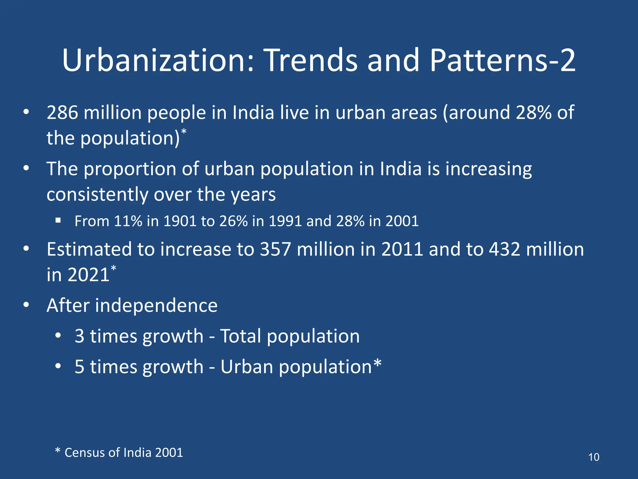 Urbanization: Trends and Patterns-2
• 286 million people in India live in urban areas (around 28% of
the population)*
• The proportion of urban population in India is increasing
consistently over the years
 From 11% in 1901 to 26% in 1991 and 28% in 2001
• Estimated to increase to 357 million in 2011 and to 432 million
in 2021*
• After independence
• 3 times growth - Total population
• 5 times growth - Urban population*
* Census of India 2001 10
 