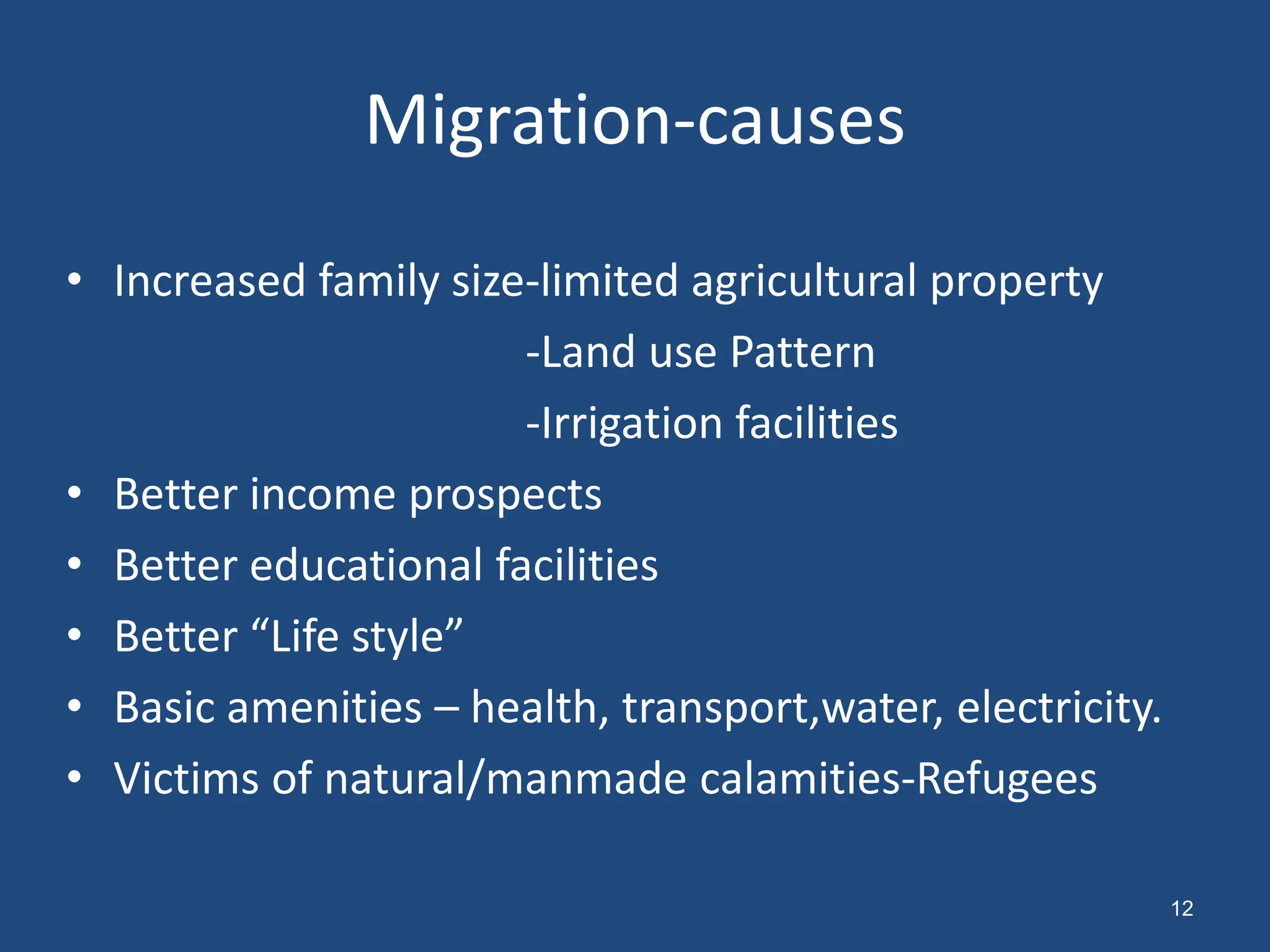 Migration-causes
• Increased family size-limited agricultural property
-Land use Pattern
-Irrigation facilities
• Better income prospects
• Better educational facilities
• Better “Life style”
• Basic amenities – health, transport,water, electricity.
• Victims of natural/manmade calamities-Refugees
12
 