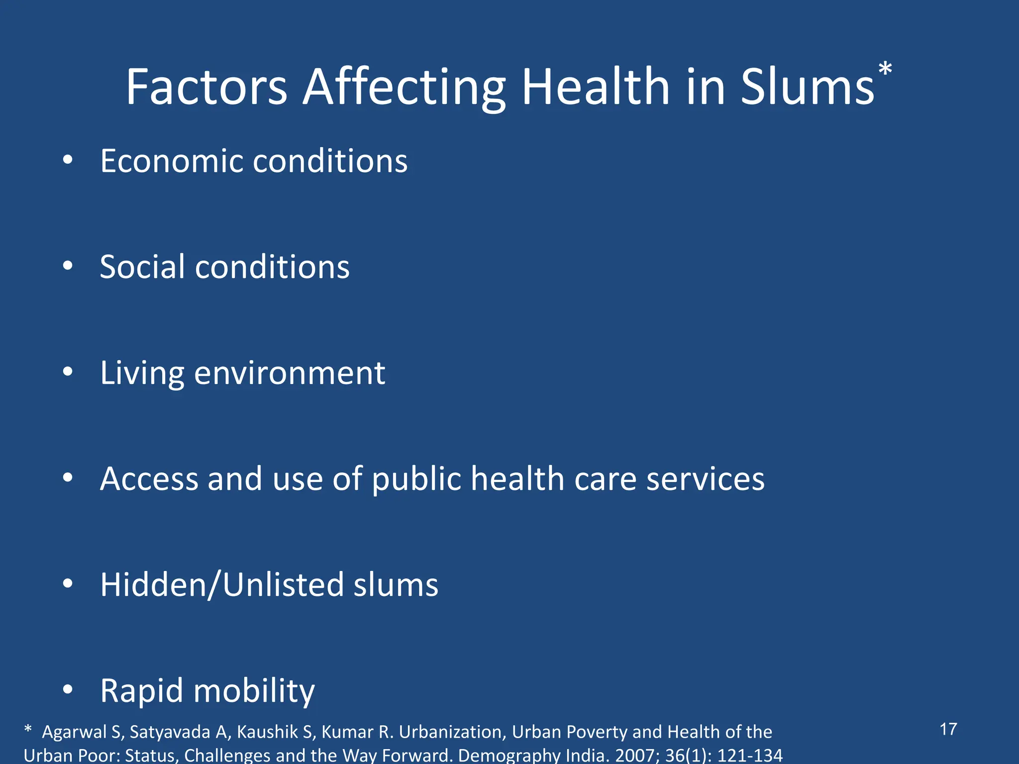 Factors Affecting Health in Slums*
• Economic conditions
• Social conditions
• Living environment
• Access and use of public health care services
• Hidden/Unlisted slums
• Rapid mobility
* Agarwal S, Satyavada A, Kaushik S, Kumar R. Urbanization, Urban Poverty and Health of the
Urban Poor: Status, Challenges and the Way Forward. Demography India. 2007; 36(1): 121-134
17
 