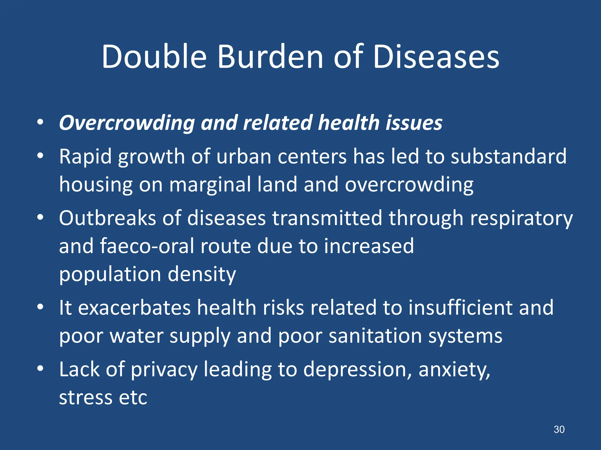 Double Burden of Diseases
• Overcrowding and related health issues
• Rapid growth of urban centers has led to substandard
housing on marginal land and overcrowding
• Outbreaks of diseases transmitted through respiratory
and faeco-oral route due to increased
population density
• It exacerbates health risks related to insufficient and
poor water supply and poor sanitation systems
• Lack of privacy leading to depression, anxiety,
stress etc
30
 