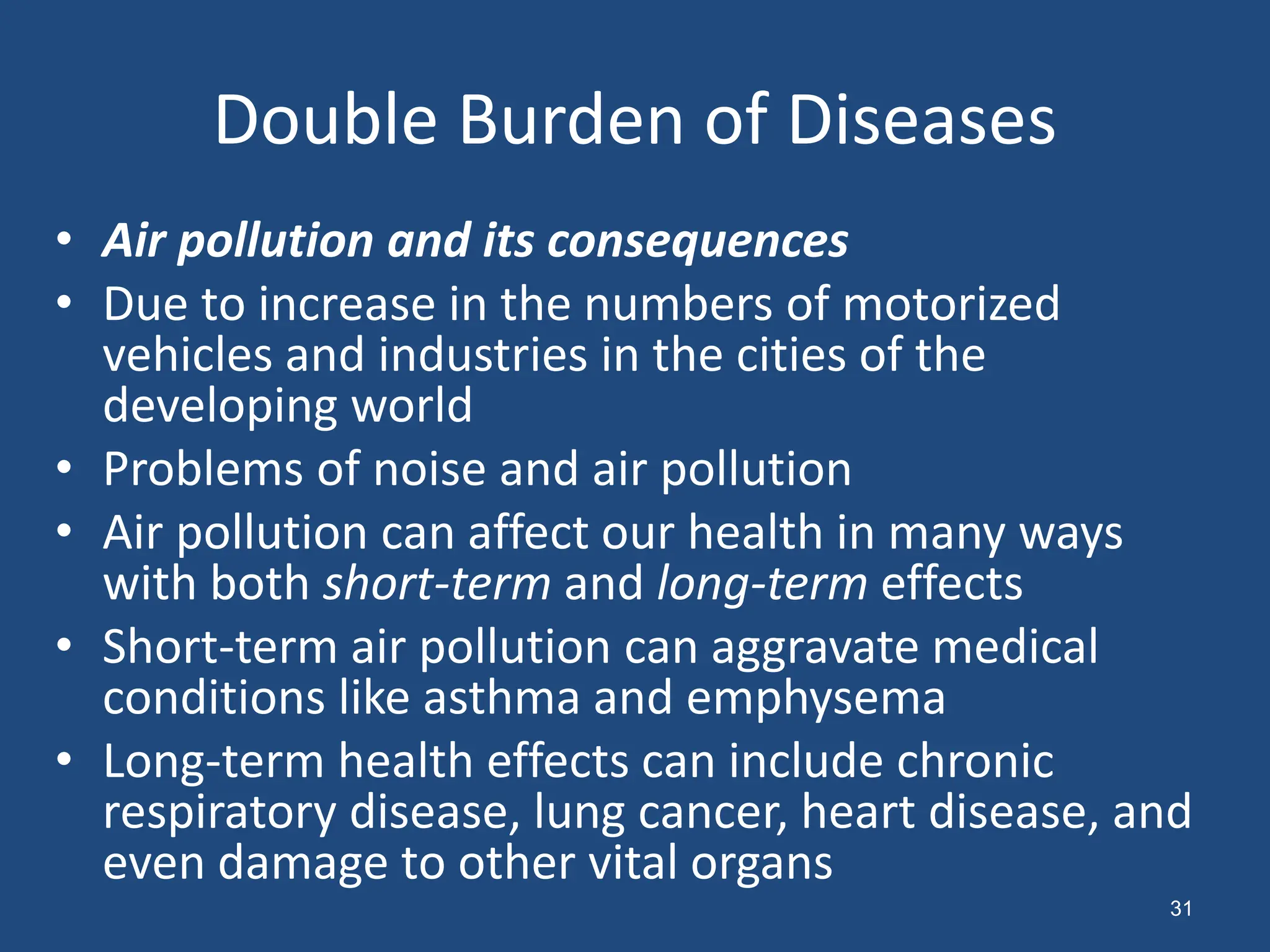 Double Burden of Diseases
• Air pollution and its consequences
• Due to increase in the numbers of motorized
vehicles and industries in the cities of the
developing world
• Problems of noise and air pollution
• Air pollution can affect our health in many ways
with both short-term and long-term effects
• Short-term air pollution can aggravate medical
conditions like asthma and emphysema
• Long-term health effects can include chronic
respiratory disease, lung cancer, heart disease, and
even damage to other vital organs
31
 