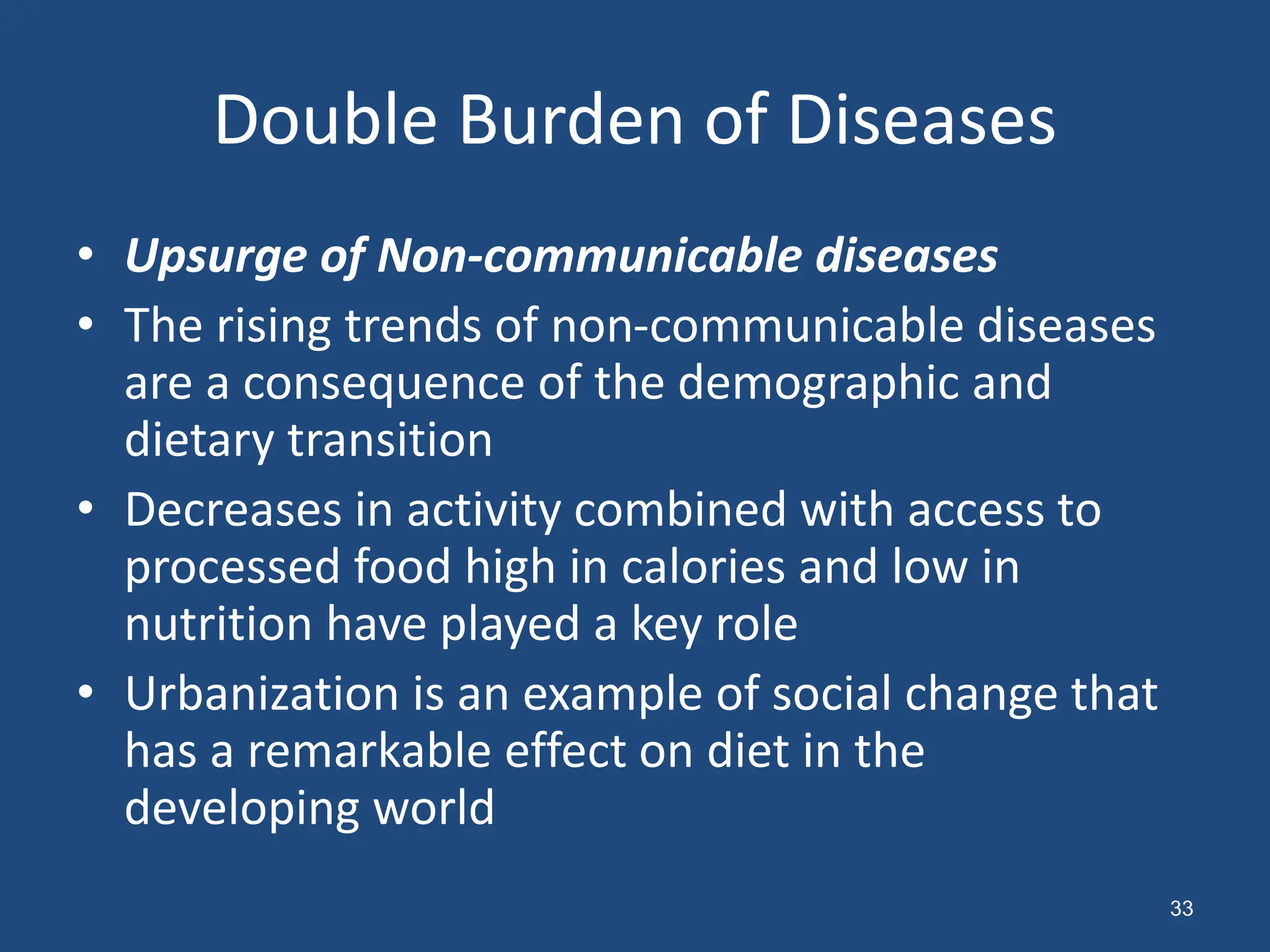 Double Burden of Diseases
• Upsurge of Non-communicable diseases
• The rising trends of non-communicable diseases
are a consequence of the demographic and
dietary transition
• Decreases in activity combined with access to
processed food high in calories and low in
nutrition have played a key role
• Urbanization is an example of social change that
has a remarkable effect on diet in the
developing world
33
 