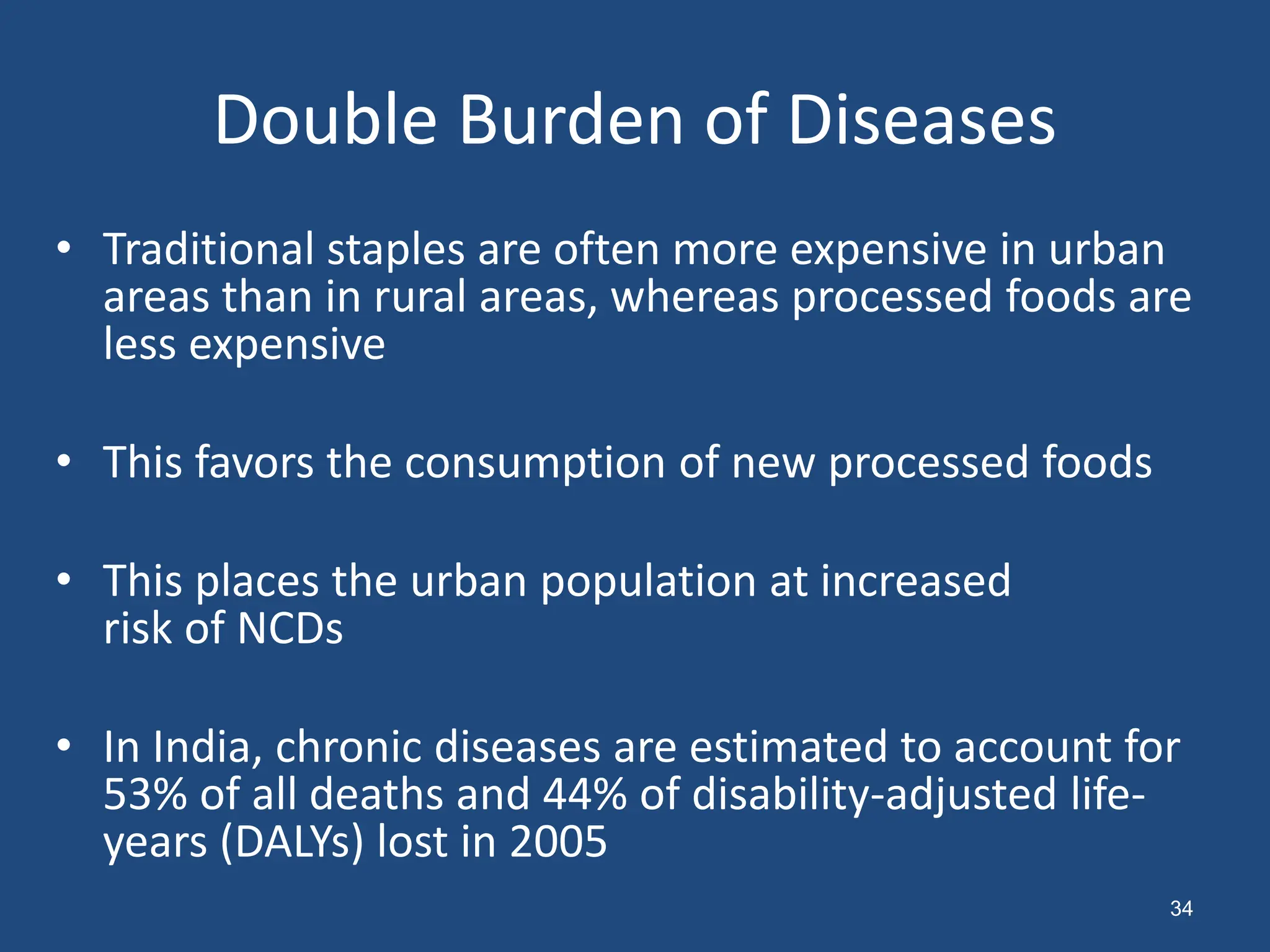 Double Burden of Diseases
• Traditional staples are often more expensive in urban
areas than in rural areas, whereas processed foods are
less expensive
• This favors the consumption of new processed foods
• This places the urban population at increased
risk of NCDs
• In India, chronic diseases are estimated to account for
53% of all deaths and 44% of disability-adjusted life-
years (DALYs) lost in 2005
34
 