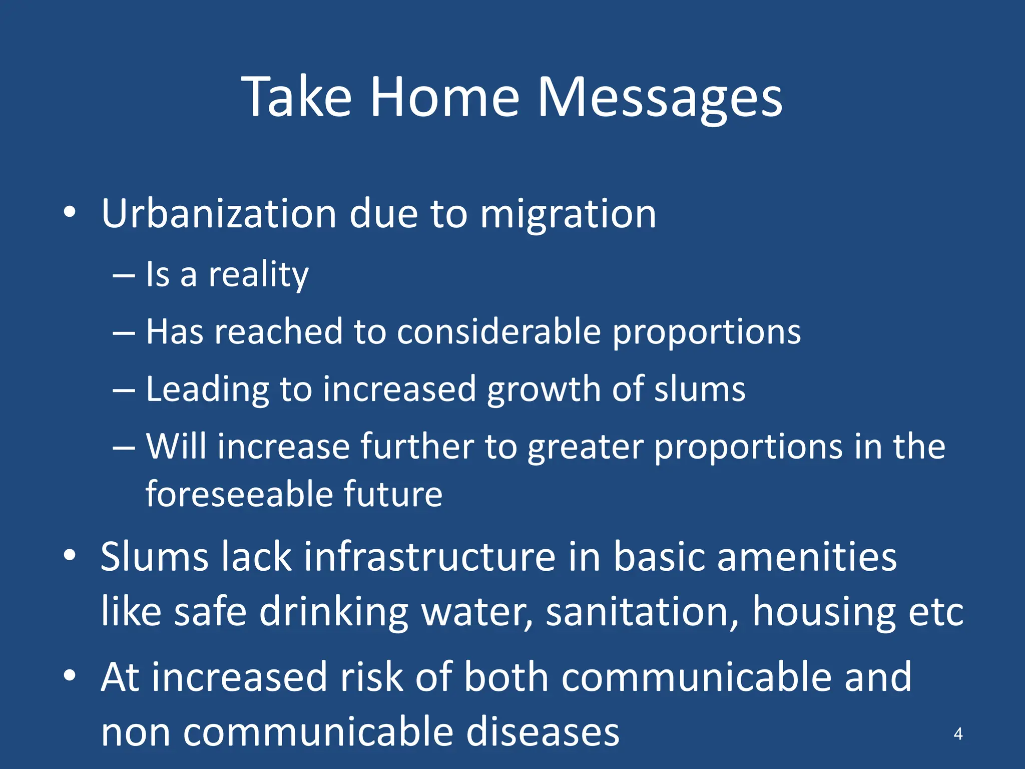 Take Home Messages
• Urbanization due to migration
– Is a reality
– Has reached to considerable proportions
– Leading to increased growth of slums
– Will increase further to greater proportions in the
foreseeable future
• Slums lack infrastructure in basic amenities
like safe drinking water, sanitation, housing etc
• At increased risk of both communicable and
non communicable diseases 4
 