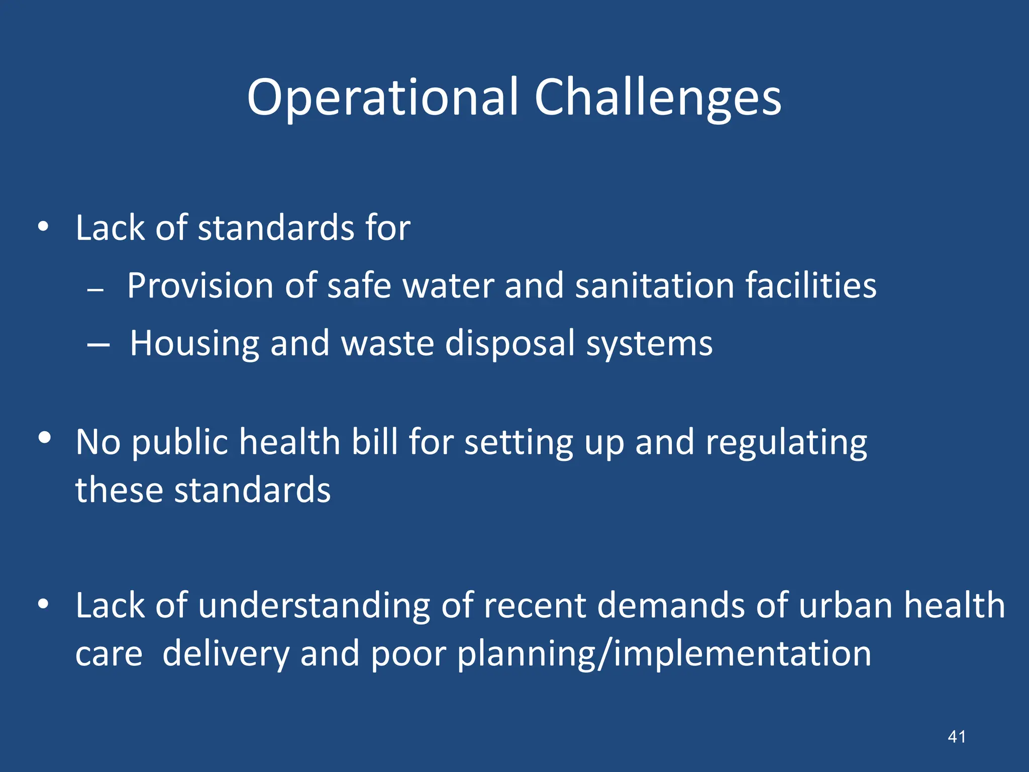 Operational Challenges
• Lack of standards for
– Provision of safe water and sanitation facilities
– Housing and waste disposal systems
• No public health bill for setting up and regulating
these standards
• Lack of understanding of recent demands of urban health
care delivery and poor planning/implementation
41
 