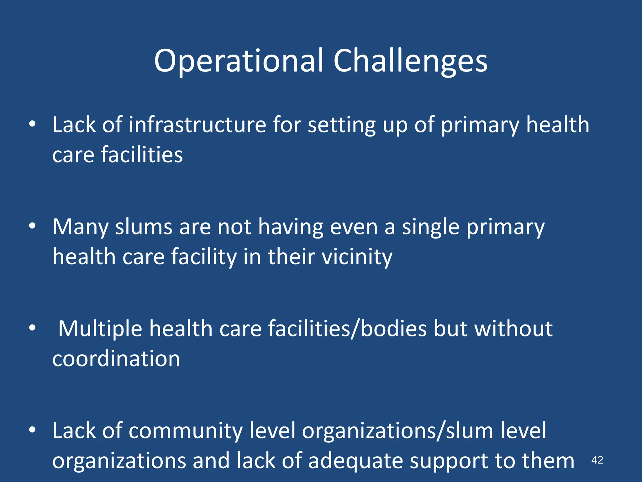 Operational Challenges
• Lack of infrastructure for setting up of primary health
care facilities
• Many slums are not having even a single primary
health care facility in their vicinity
• Multiple health care facilities/bodies but without
coordination
• Lack of community level organizations/slum level
organizations and lack of adequate support to them 42
 