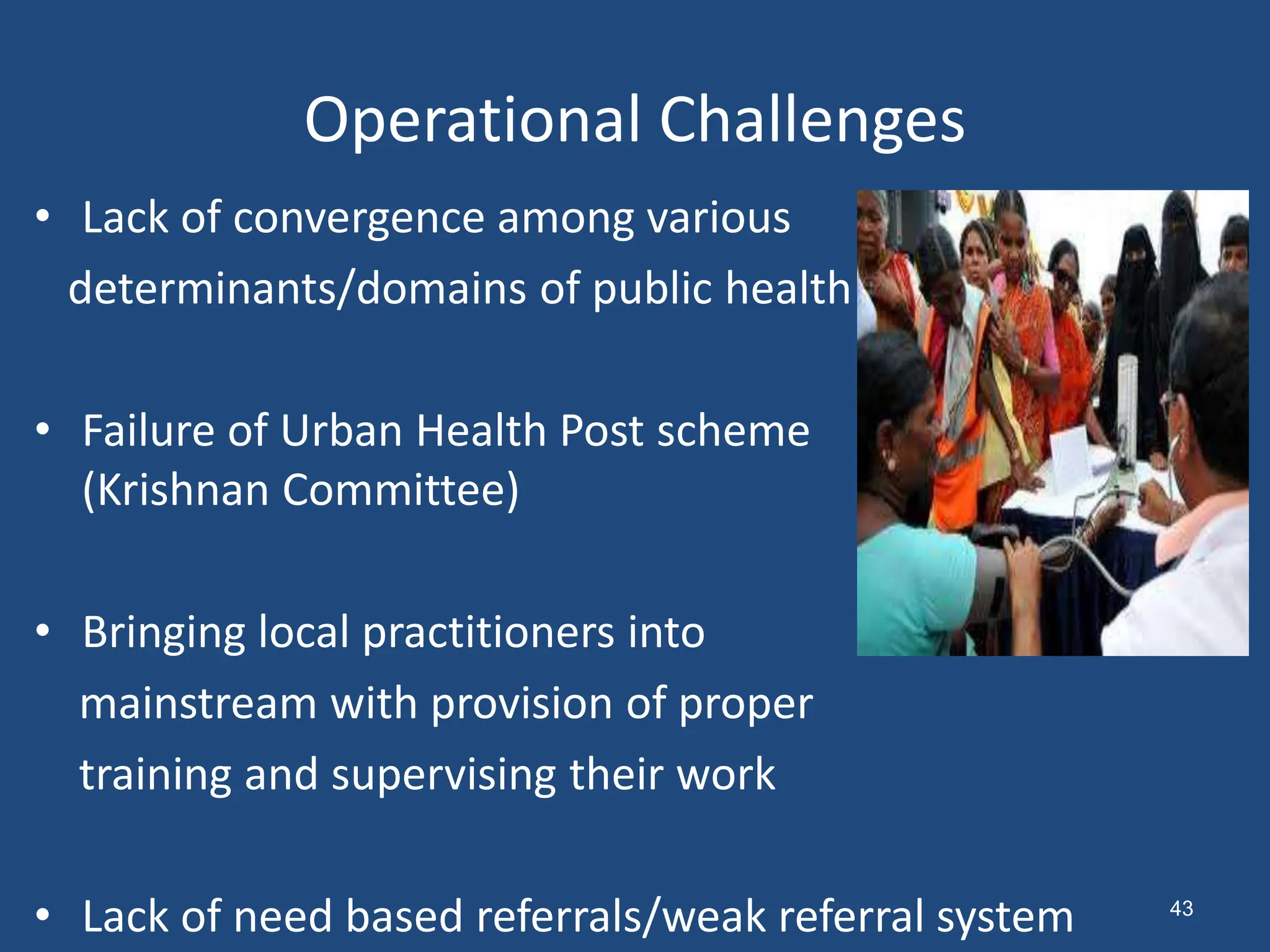 Operational Challenges
• Lack of convergence among various
determinants/domains of public health
• Failure of Urban Health Post scheme
(Krishnan Committee)
• Bringing local practitioners into
mainstream with provision of proper
training and supervising their work
• Lack of need based referrals/weak referral system 43
 