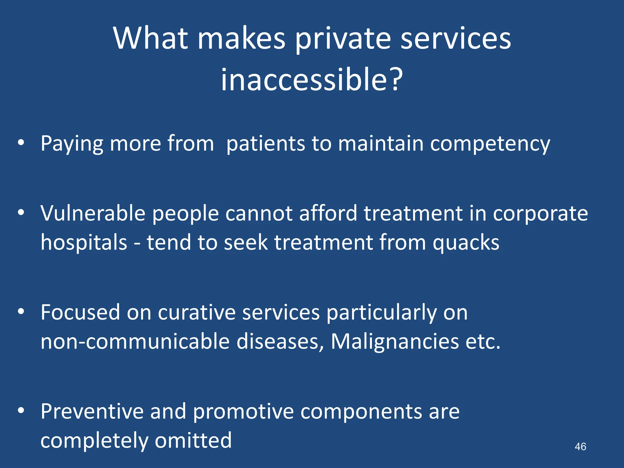What makes private services
inaccessible?
• Paying more from patients to maintain competency
• Vulnerable people cannot afford treatment in corporate
hospitals - tend to seek treatment from quacks
• Focused on curative services particularly on
non-communicable diseases, Malignancies etc.
• Preventive and promotive components are
completely omitted 46
 