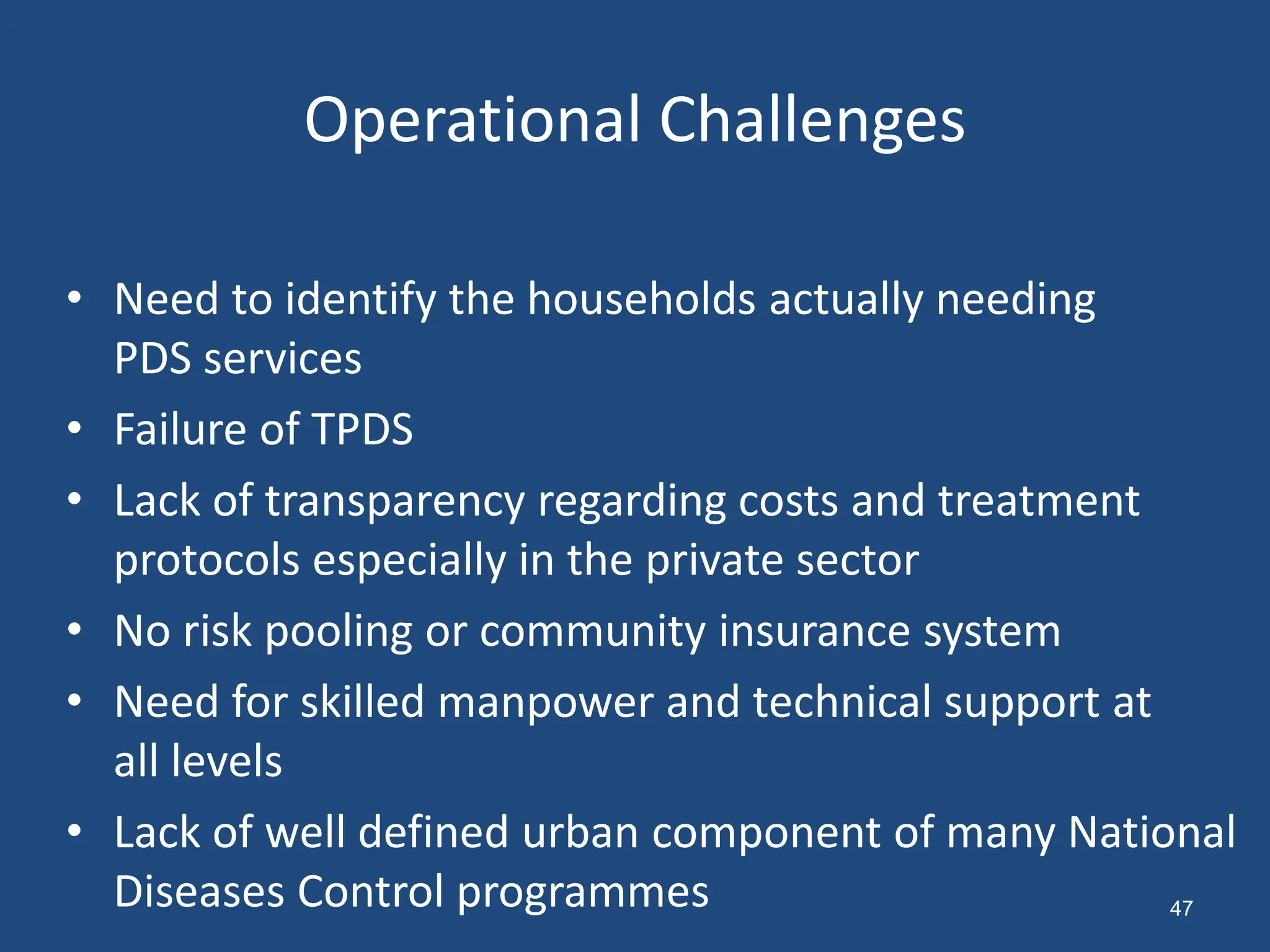 Operational Challenges
• Need to identify the households actually needing
PDS services
• Failure of TPDS
• Lack of transparency regarding costs and treatment
protocols especially in the private sector
• No risk pooling or community insurance system
• Need for skilled manpower and technical support at
all levels
• Lack of well defined urban component of many National
Diseases Control programmes 47
 