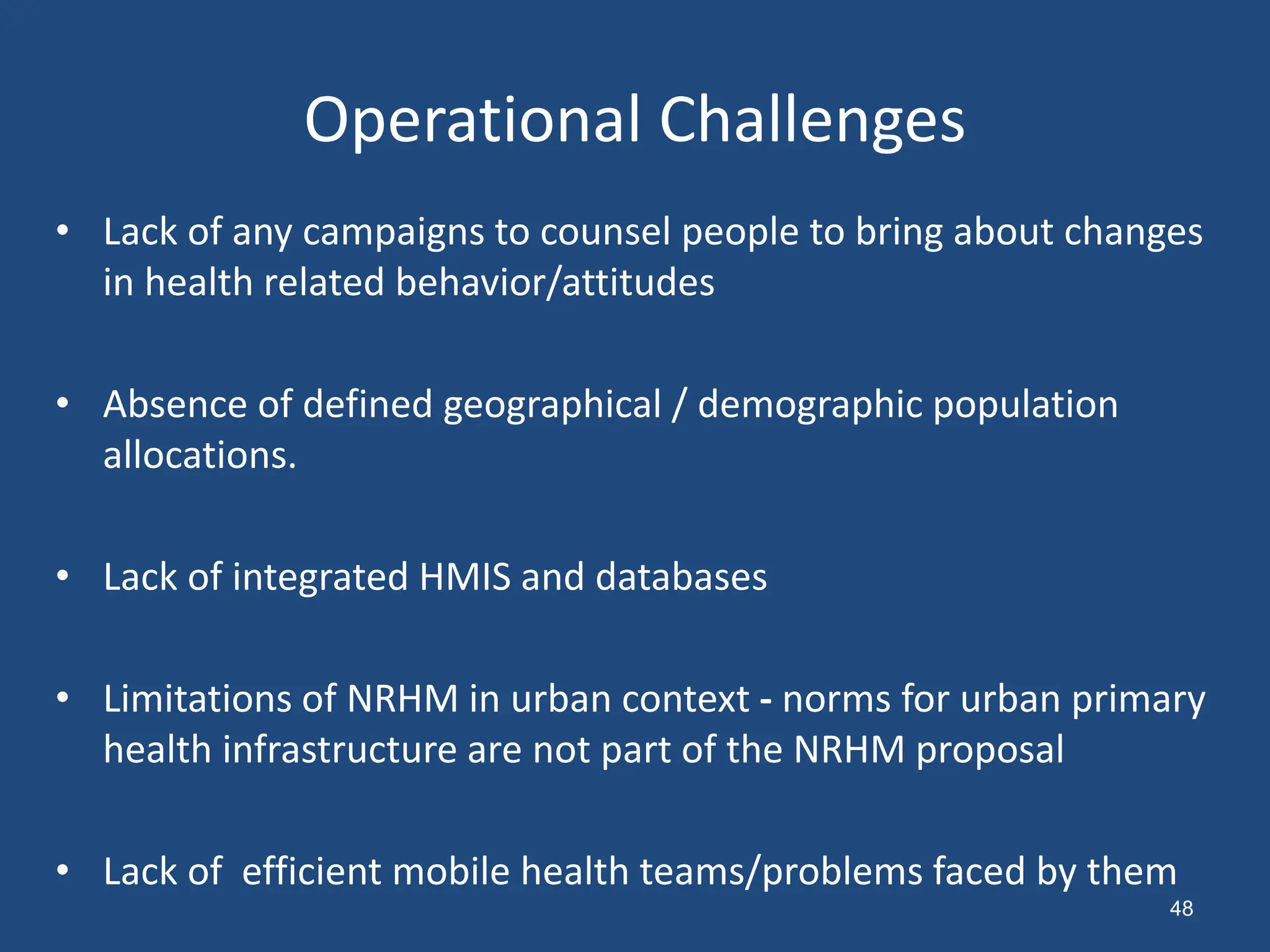 Operational Challenges
• Lack of any campaigns to counsel people to bring about changes
in health related behavior/attitudes
• Absence of defined geographical / demographic population
allocations.
• Lack of integrated HMIS and databases
• Limitations of NRHM in urban context - norms for urban primary
health infrastructure are not part of the NRHM proposal
• Lack of efficient mobile health teams/problems faced by them
48
 