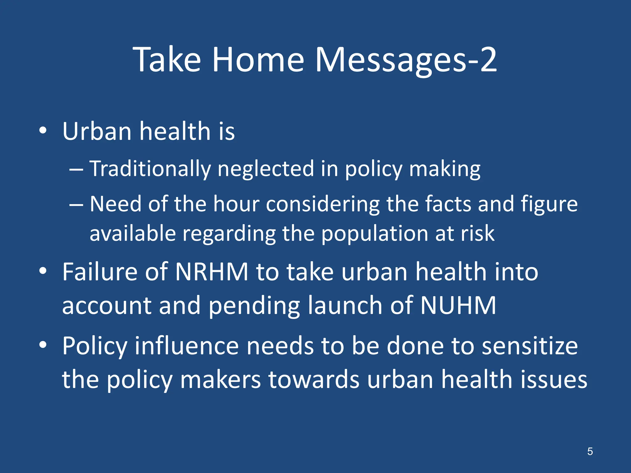 • Urban health is
– Traditionally neglected in policy making
– Need of the hour considering the facts and figure
available regarding the population at risk
• Failure of NRHM to take urban health into
account and pending launch of NUHM
• Policy influence needs to be done to sensitize
the policy makers towards urban health issues
Take Home Messages-2
5
 