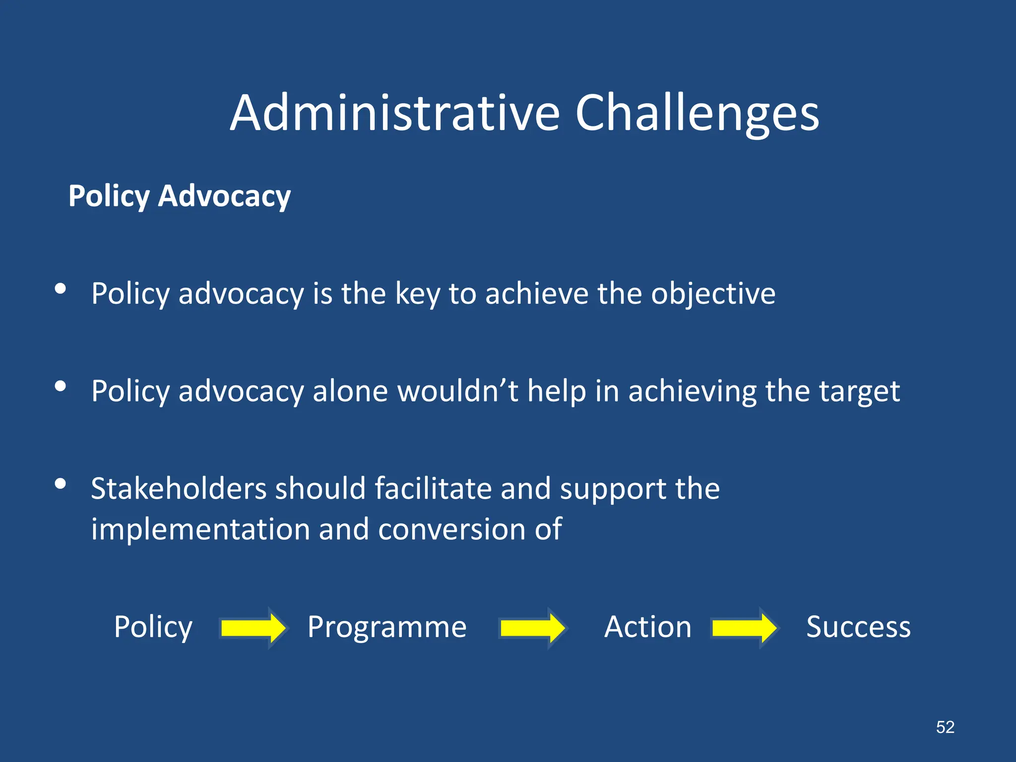 Policy Advocacy
• Policy advocacy is the key to achieve the objective
• Policy advocacy alone wouldn’t help in achieving the target
• Stakeholders should facilitate and support the
implementation and conversion of
Policy Programme Action Success
Administrative Challenges
52
 