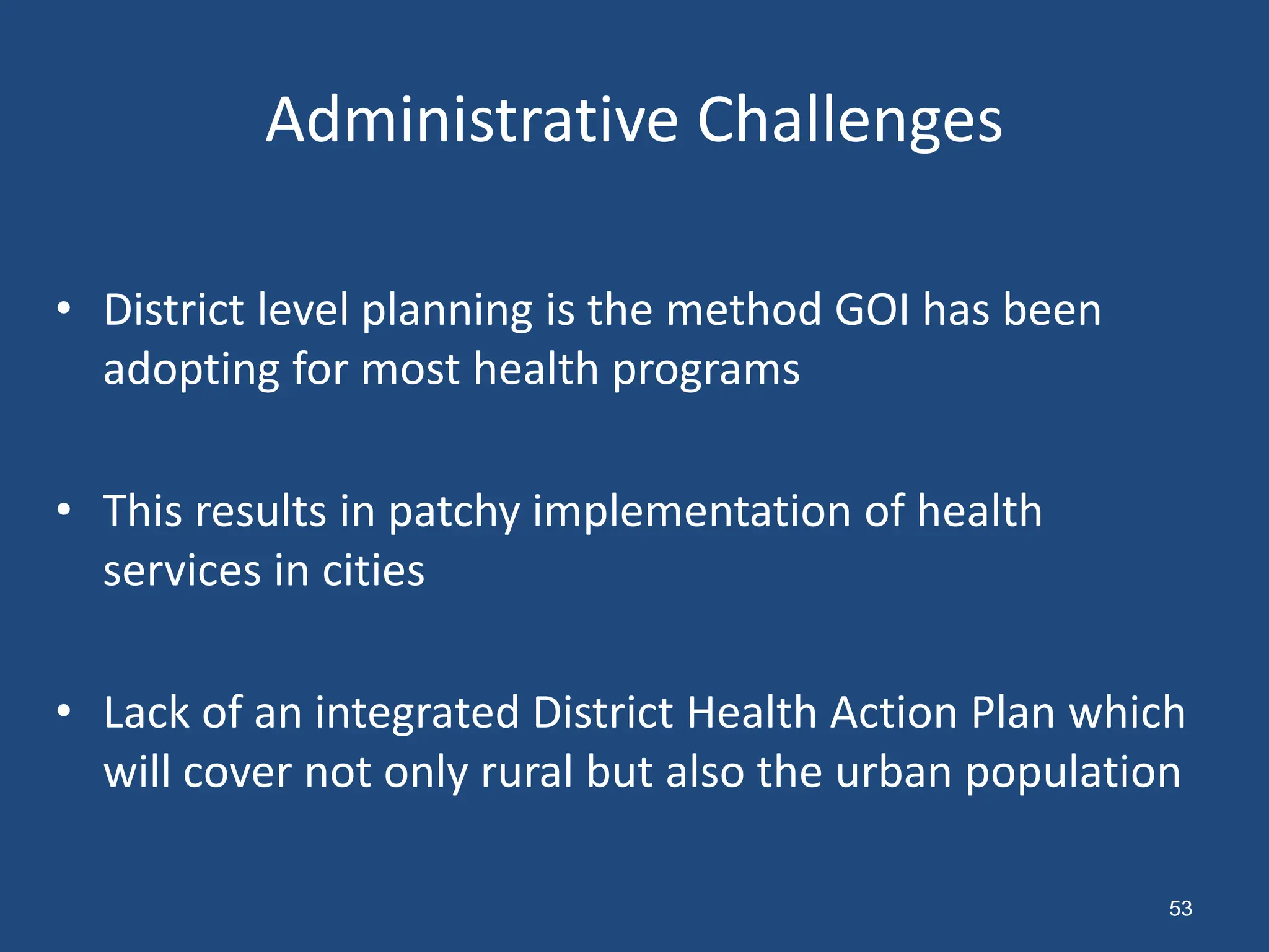 Administrative Challenges
• District level planning is the method GOI has been
adopting for most health programs
• This results in patchy implementation of health
services in cities
• Lack of an integrated District Health Action Plan which
will cover not only rural but also the urban population
53
 