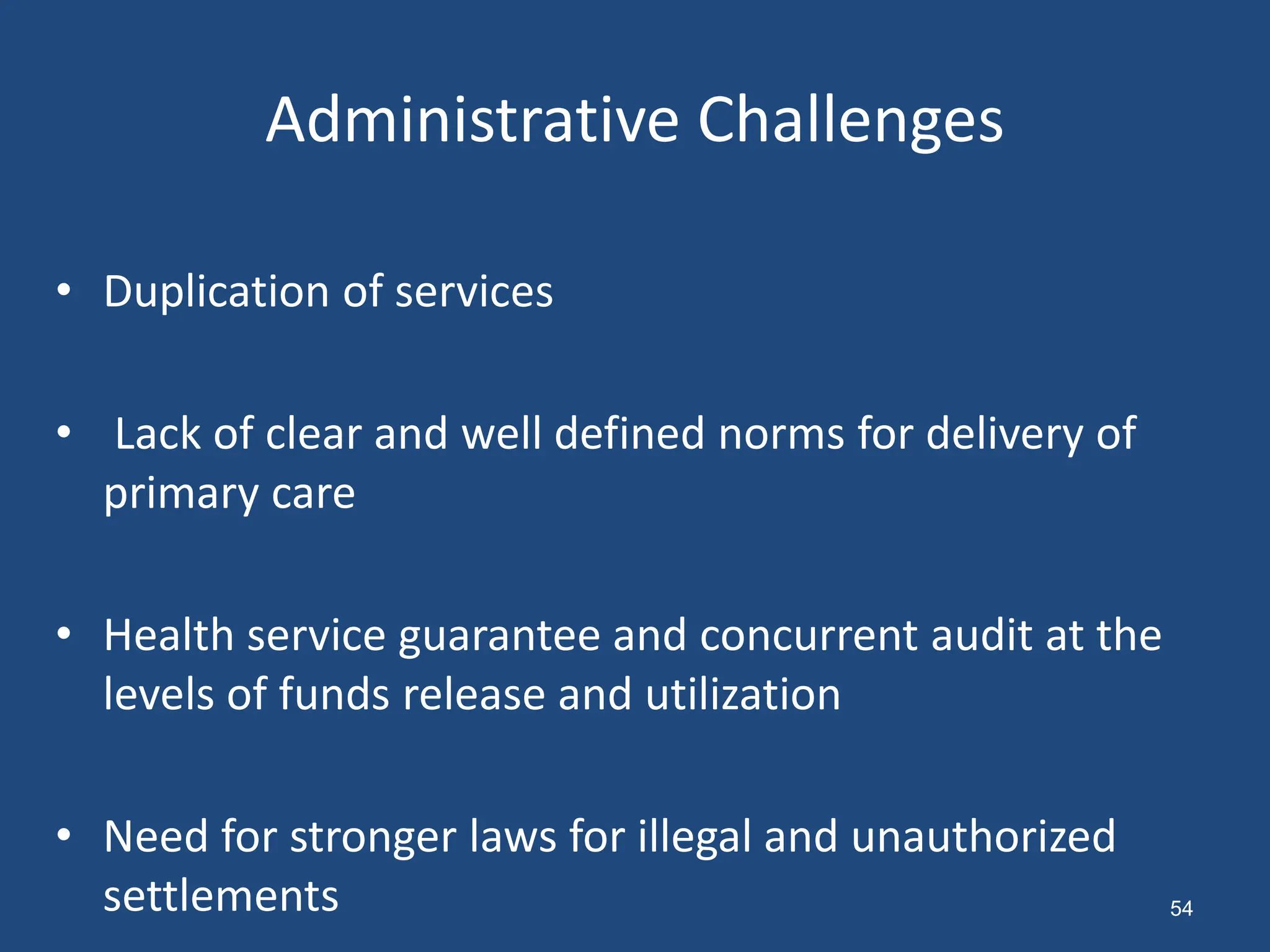 Administrative Challenges
• Duplication of services
• Lack of clear and well defined norms for delivery of
primary care
• Health service guarantee and concurrent audit at the
levels of funds release and utilization
• Need for stronger laws for illegal and unauthorized
settlements 54
 