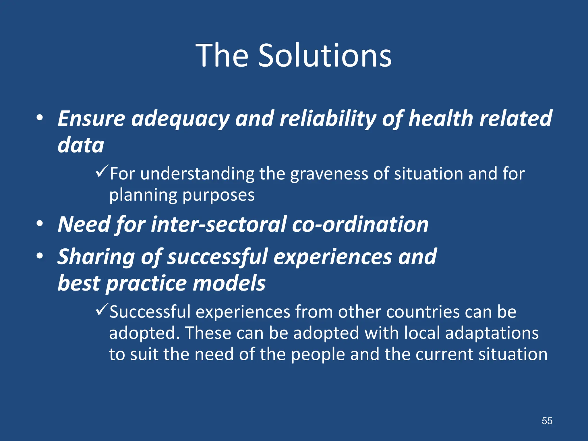 The Solutions
• Ensure adequacy and reliability of health related
data
For understanding the graveness of situation and for
planning purposes
• Need for inter-sectoral co-ordination
• Sharing of successful experiences and
best practice models
Successful experiences from other countries can be
adopted. These can be adopted with local adaptations
to suit the need of the people and the current situation
55
 