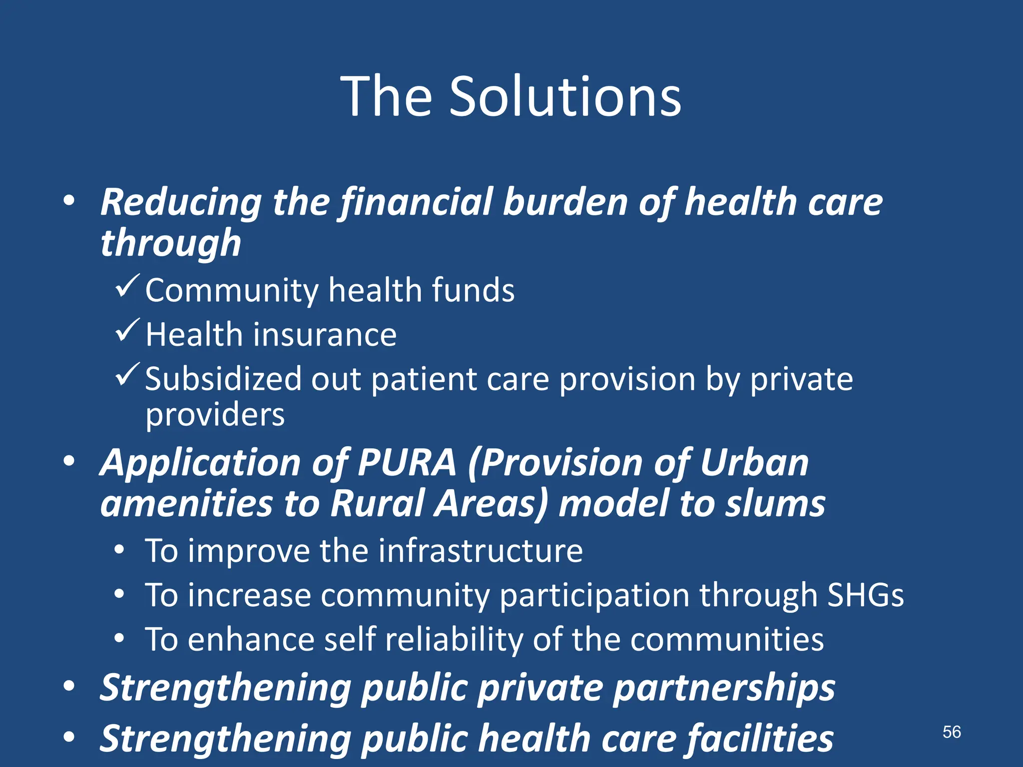 • Reducing the financial burden of health care
through
Community health funds
Health insurance
Subsidized out patient care provision by private
providers
• Application of PURA (Provision of Urban
amenities to Rural Areas) model to slums
• To improve the infrastructure
• To increase community participation through SHGs
• To enhance self reliability of the communities
• Strengthening public private partnerships
• Strengthening public health care facilities
The Solutions
56
 