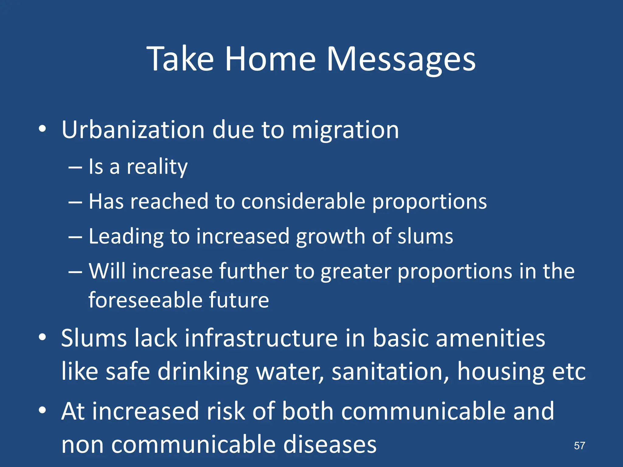 Take Home Messages
• Urbanization due to migration
– Is a reality
– Has reached to considerable proportions
– Leading to increased growth of slums
– Will increase further to greater proportions in the
foreseeable future
• Slums lack infrastructure in basic amenities
like safe drinking water, sanitation, housing etc
• At increased risk of both communicable and
non communicable diseases 57
 