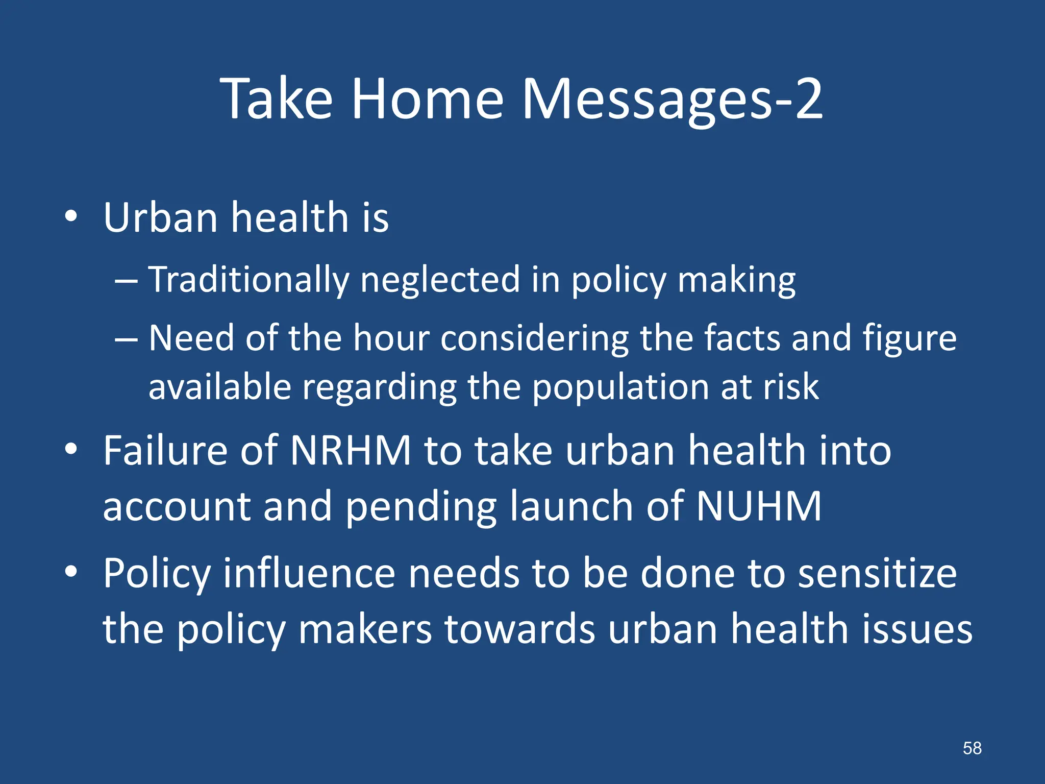 • Urban health is
– Traditionally neglected in policy making
– Need of the hour considering the facts and figure
available regarding the population at risk
• Failure of NRHM to take urban health into
account and pending launch of NUHM
• Policy influence needs to be done to sensitize
the policy makers towards urban health issues
Take Home Messages-2
58
 
