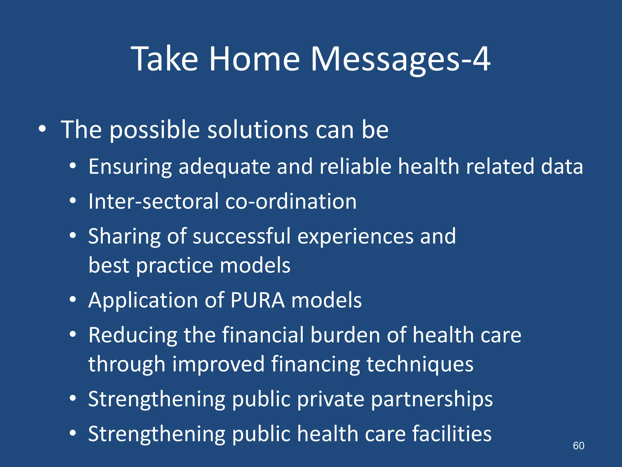 • The possible solutions can be
• Ensuring adequate and reliable health related data
• Inter-sectoral co-ordination
• Sharing of successful experiences and
best practice models
• Application of PURA models
• Reducing the financial burden of health care
through improved financing techniques
• Strengthening public private partnerships
• Strengthening public health care facilities
Take Home Messages-4
60
 