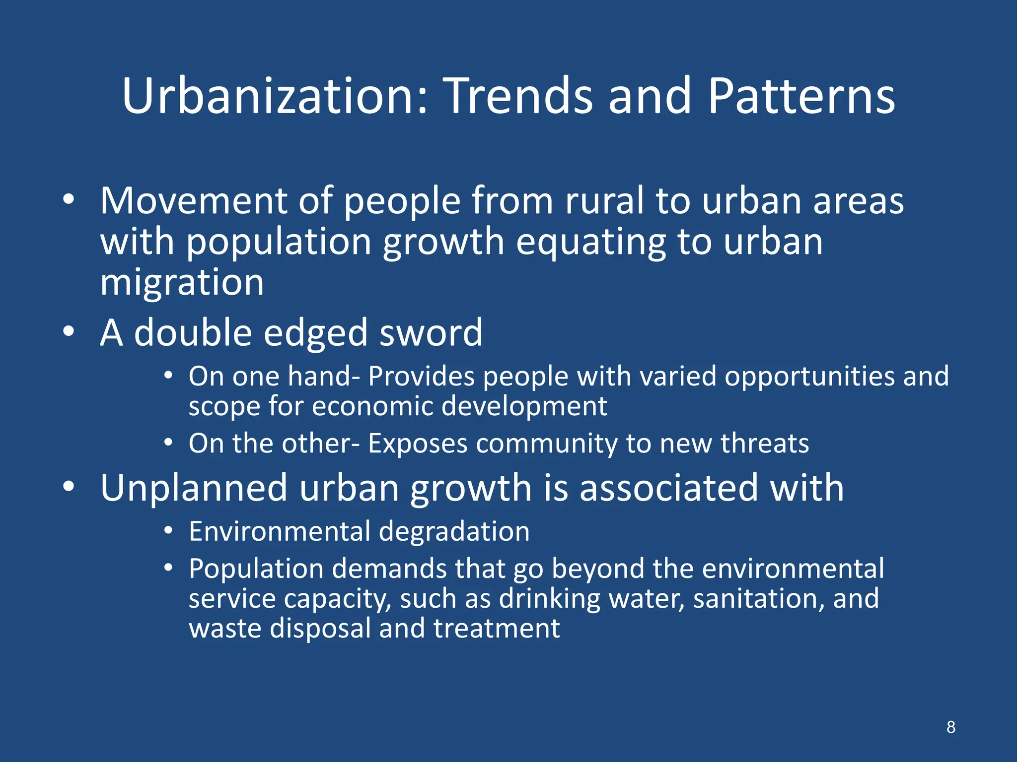 Urbanization: Trends and Patterns
• Movement of people from rural to urban areas
with population growth equating to urban
migration
• A double edged sword
• On one hand- Provides people with varied opportunities and
scope for economic development
• On the other- Exposes community to new threats
• Unplanned urban growth is associated with
• Environmental degradation
• Population demands that go beyond the environmental
service capacity, such as drinking water, sanitation, and
waste disposal and treatment
8
 