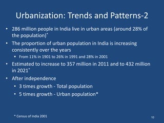 Urbanization: Trends and Patterns-2
• 286 million people in India live in urban areas (around 28% of
the population)*
• The proportion of urban population in India is increasing
consistently over the years
 From 11% in 1901 to 26% in 1991 and 28% in 2001
• Estimated to increase to 357 million in 2011 and to 432 million
in 2021*
• After independence
• 3 times growth - Total population
• 5 times growth - Urban population*
* Census of India 2001 10
 