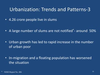 Urbanization: Trends and Patterns-3
• 4.26 crore people live in slums
• A large number of slums are not notified*- around 50%
• Urban growth has led to rapid increase in the number
of urban poor
• In-migration and a floating population has worsened
the situation
* NSSO Report No. 486 11
 